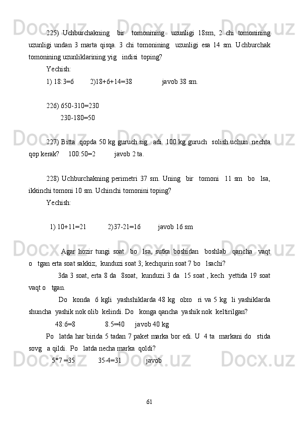 225)   Uchburchakning     bir     tomonining     uzunligi   18sm,   2   chi   tomonining
uzunligi   undan   3   marta   qisqa.   3   chi   tomonining     uzunligi   esa   14   sm.   Uchburchak
tomonining uzunliklarining yig indisi  toping?
Yechish: 
1) 18:3=6          2) 18+6+14=38                 javob 38 sm.
226) 650-310=230
        230-180=50
227) Bitta   qopda 50 kg guruch sig adi. 100 kg guruch   solish uchun   nechta	

qop kerak?     100:50=2           javob 2 ta.
228)   Uchburchakning   perimetri   37   sm.   Uning     bir     tomoni     11   sm     bo lsa,	

ikkinchi tomoni 10 sm. Uchinchi tomonini toping?
Yechish: 
  1) 10+11=21            2)37-21=16          javob 16 sm
    
          Agar   hozir   tungi   soat     bo lsa,   sutka   boshidan     boshlab     qancha     vaqt	

o tgan erta soat sakkiz;  kunduzi soat 3; kechqurin soat 7 bo lsachi?	
 
         3da 3 soat, erta 8 da   8soat,   kunduzi 3 da   15 soat , kech   yettida 19 soat
vaqt o tgan.	

         Do konda     6 kgli     yashshiklarda  48  kg    olxo ri   va 5  kg    li  yashiklarda	
 
shuncha  yashik nok olib  kelindi. Do konga qancha  yashik nok  keltirilgan?	

     48:6=8                 8.5=40      javob 40 kg
Po latda har birida 5 tadan 7 paket marka bor edi. U   4 ta   markani do stida	
 
sovg a qildi.  Po latda necha marka  qoldi? 	
 
   5 *7  =35             35-4=31              javob
61 