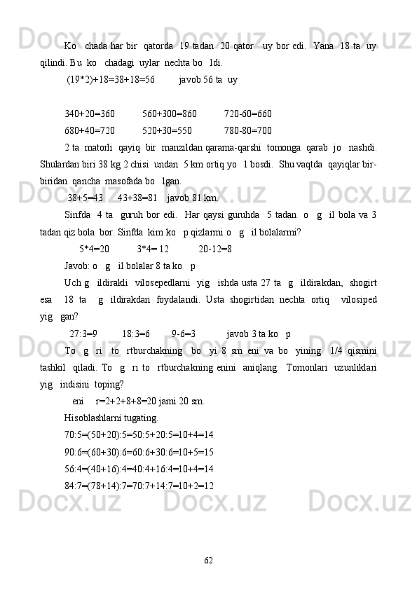 Ko chada har bir   qatorda   19 tadan   20 qator     uy bor edi.   Yana   18 ta   uy
qilindi. Bu  ko chadagi  uylar  nechta bo ldi. 	
 
 (19 * 2)+18=38+18=56          javob 56 ta  uy
340+20=360           560+300=860           720-60=660
680+40=720           520+30=550             780-80=700
2 ta  matorli  qayiq  bir  manzildan qarama-qarshi  tomonga  qarab  jo nashdi.	

Shulardan biri 38 kg 2 chisi  undan  5 km ortiq yo l bosdi.  Shu vaqtda  qayiqlar bir-	

biridan  qancha  masofada bo lgan.	

 38+5=43      43+38=81    javob 81 km.
Sinfda     4   ta     guruh   bor   edi.     Har   qaysi   guruhda     5   tadan     o g il   bola   va   3	
 
tadan qiz bola  bor. Sinfda  kim ko p qizlarmi o g il bolalarmi?	
  
      5 * 4=20           3 * 4= 12              20-12=8
Javob: o g il bolalar 8 ta ko p	
  
Uch g ildirakli   vilosepedlarni    yig ishda usta 27 ta   g ildirakdan,   shogirt	
  
esa     18   ta     g ildirakdan   foydalandi.   Usta   shogirtidan   nechta   ortiq     vilosiped	

yig gan?	

  27:3=9          18:3=6         9-6=3             javob 3 ta ko p	

To g ri     to rtburchakning     bo yi   8   sm   eni   va   bo yining     1/4   qismini	
    
tashkil     qiladi.   To g ri   to rtburchakning   enini     aniqlang.     Tomonlari     uzunliklari	
  
yig indisini  toping?	

   eni     r=2+2+8+8=20 jami 20 sm.
Hisoblashlarni tugating.
70:5=(50+20):5=50:5+20:5=10+4=14
90:6=(60+30):6=60:6+30:6=10+5=15
56:4=(40+16):4=40:4+16:4=10+4=14
84:7=(78+14):7=70:7+14:7=10+2=12
                                  
62 