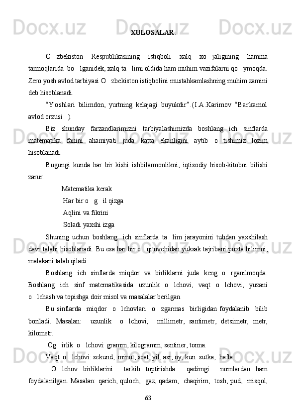  XULOSALAR .
O zbekiston   Respublikasining   istiqboli   xalq   xo jaligining   hamma 
tarmoqlarida  bo lganidek, xalq ta limi oldida ham muhim vazifalarni qo ymoqda.	
  
Zero yosh avlod tarbiyasi O zbekiston istiqbolini mustahkamlashning muhim zamini	

deb hisoblanadi. 
Y o s hlari   bilimdon,   yurtning   kelajagi   buyukdir . ( I.A.Karimov   B a r kamol	
  
avlod orzusi ). 	

Biz   shunday   farzandlarimizni   tarbiyalashimizda   boshlang ich   sinflarda	

matematika   fanini   ahamiyati   juda   katta   ekanligini   aytib   o tishimiz   lozim	

hisoblanadi. 
Bugungi   kunda   har   bir   kishi   ishbilarmonlikni,   iqtisodiy   hisob-kitobni   bilishi
zarur. 
         Matematika kerak
          Har bir o g il qizga 	
 
          Aqlini va fikrini 
          Soladi yaxshi izga 
S h uning   uchun   boshlang ich   sinflarda   ta lim   jarayonini   tubdan   yaxshilash	
 
davr talabi hisoblanadi. Bu esa har bir o qituvchidan yuksak tajribani puxta bilimni,	

malakani talab qiladi. 
Boshlang ich   sinflarda   miqdor   va   birliklarni   juda   keng   o rganilmoqda.	
 
Boshlang ich   sinf   matematikasida   uzunlik   o lchovi,   vaqt   o lchovi,   yuzani	
  
o lchash va topishga doir misol va masalalar berilgan. 	

Bu   sinflarda     miqdor     o lchovlari     o zgarmas     birligidan   foydalanib     bilib	
 
boriladi.   Masalan:     uzunlik     o lchovi,     millimetr,   santimetr,   detsimetr,   metr,	

kilometr.
 Og irlik  o lchovi: gramm, kilogramm, sentiner, tonna.	
 
Vaqt  o lchovi: sekund,  minut, soat, yil, asr, oy, kun  sutka,  hafta.	

  O lchov   birliklarini     tarkib   toptirishda     qadimgi     nomlardan   ham	

foydalanilgan. Masalan: qarich, quloch,   gaz, qadam,   chaqirim,   tosh, pud,   misqol,
63 