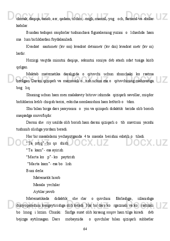 chorak, daqiqa, tanob, asr, qadam, olchin,  ongli, manzil, yog och, farzand va  shular
kabilar.
Bundan tashqari miqdorlar tushunchasi figuralarning yuzini  o lchashda  ham	

ma lum birliklardan foydalaniladi.	

Kvadrat     sant i metr   (kv   sm)   kvadrat   detsimetr   (kv   dm)   kvadrat   metr   (kv   m)
lardir. 
Hozirgi   vaqtda   minutni   daqiqa,   sekuntni   soniya   deb   atash   odat   tusiga   kirib
qolgan.
Maktab   matematika   darsligida   o qituvchi   uchun   shunchaki   ko rsatma	
 
berilgan. Darsni qiziqarli va  mazmunli o tish uchun esa o qituvchining mahoratiga
 
bog liq.	

Shuning uchun ham men malakaviy bitiruv ishimda  qiziqarli savollar, miqdor
birliklarini kelib chiqish tarixi, eskicha nomlanishini ham keltirib o tdim.	

Shu bilan birga dars jarayonini  o yin va qiziqarli didaktik  tarzda olib borish	

maqsadga muvofiqdir. 
Darsni she riy usulda olib borish ham darsni qiziqarli o tib  mavzuni  yaxshi	
 
tushunib olishga yordam beradi. 
Har bir masalalarni yechayotganda  4 ta  masala  berishni eslatib o tiladi. 	

T a  ortiq - bu  qo shish	
 	
T a  kam - esa ayirish	
 
M a r ta  ko p - ko paytirish
 	 
  M a r ta  kam - esa bo lish	
 	
Buni derla:
       Matematik hisob
       Masala  yechilar
       Aytilar javob
Matematikada   didaktik   she rlar   o quvchini   fikrlashga,   izlanishga	
 
dunyoqarashini kengaytirishga olib keladi. Har bir dars ko rgazmali va ko rsatmali	
 
bo lmog i lozim. Chunki: Sinfga surat olib kirsang soqov ham tilga kiradi  deb	
   
bejizga   aytilmagan.   Dars     mobaynida     o quvchilar   bilan   qiziqarli   suhbatlar	

64 
