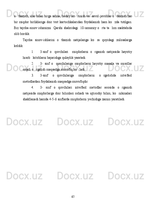 o tkazish, ular bilan birga sahna, badiiy ko rinish va  savol-javoblar o tkazish har  
bir   miqdor   birliklariga   doir   test   kartochkalaridan   foydalanish   ham   ko zda   tutilgan.	

Biz tajriba-sinov ishimizni   Qarshi shahridagi    10-umumiy o rta ta lim maktabida	
 
olib bordik.
Tajriba   sinov-ishlarini   o tkazish   natijalariga   ko ra   quyidagi   xulosalarga	
 
keldik.
1. 3-sinf   o quvchilari     miqdorlarni   o rganish   natijasida   hayotiy	
 
hisob kitoblarni bajarishga qulaylik yaratadi.	

2. 3-   sinf   o quvchilariga   miqdorlarni   hayotiy   masala   va   misollar	

orqali o rgatish maqsadga muvofiq bo ladi.	
 
3. 3-sinf   o quvchilariga   miqdorlarni   o rgatishda   interfaol	
 
metodlardan foydalanish maqsadga muvofiqdir.
4. 3-   sinf   o quvchilari   interfaol   metodlar   asosida   o rganish
 
natijasida   miqdorlarga   doir   bilimlari   oshadi   va   iqtisodiy   bilim,   ko nikmalari	

shakllanadi hamda 4-5-6 sinflarda miqdorlarni yechishga zamin yaratiladi.
65 