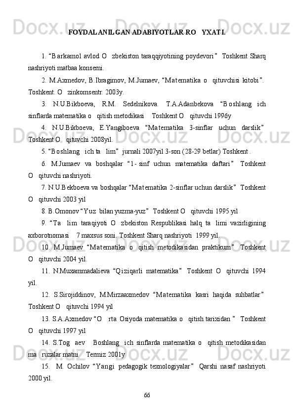 FOYDALANILGAN ADABIYOTLAR R O YXATI.
1.  B a r kamol  avlod O zbekiston taraqqiyotining poydevori  Toshkent  Sharq	
 	
nashriyoti matbaa konserni.
2.   M.Axmedov,   B.Ibragimov,   M.Jumaev,   M a t ematika   o qituvchisi   kitobi .	
 	
Toshkent. O zinkomsentr. 2003y.	

3.   N.U.Bikboeva,   R.M.   Sedelnikova.   T.A.Adanbekova   B o s hlang ich	
	
sinflarda matematika o qitish metodikasi  Toshkent O qituvchi 1996y	
  
4.   N.U.Bikboeva,   E.Yangiboeva   M a t ematika   3-sinflar   uchun   darslik	
 
Toshkent O qituvchi 2008yil.	

5.  B o shlang ich ta lim  jurnali 2007yil 3-son (28-29 betlar) Toshkent .	
 	 
6.   M.Jumaev   va   boshqalar   1 - sinf   uchun   matematika   daftari   Toshkent	
 
O qituvchi nashriyoti.	

7. N.U.Bekboeva va boshqalar  M a t ematika 2-sinflar uchun darslik  Toshkent	
 
O qituvchi 2003 yil 	

8. B.Omonov  Y u z  bilan yuzma-yuz  Toshkent O qituvchi 1995 yil	
 	
9.   T a lim   taraqiyoti   O zbekiston   Respublikasi   halq   ta limi   vazirligining	
	  
axborotnomasi  7 maxsus soni. Toshkent Sharq nashriyoti  1999 yil.	

10.   M.Jumaev   M a t ematika   o qitish   metodikasidan   praktikum   Toshkent	
 	
O qituvchi 2004 yil.	

11.   N.Muxammadalieva   Q i ziqarli   matematika   Toshkent   O qituvchi   1994	
 	
yil.
12.   S.Sirojiddinov,   M.Mirzaaxmedov   M a t ematika   kasri   haqida   suhbatlar	
 
Toshkent O qituvchi 1994 yil	

13. S.A.Axmedov  O r ta  Osiyoda matematika o qitish tarixidan   Toshkent	
 	 
O qituvchi 1997 yil	

14.   S.Tog aev   Boshlang ich   sinflarda   matematika   o qitish   metodikasidan	
   
ma ruzalar matni  Termiz 2001y	
 
15.     M.   Ochilov   Y a ngi   pedagogik   texnologiyalar   Qarshi   nasaf   nashriyoti	
 
2000 yil.
66 