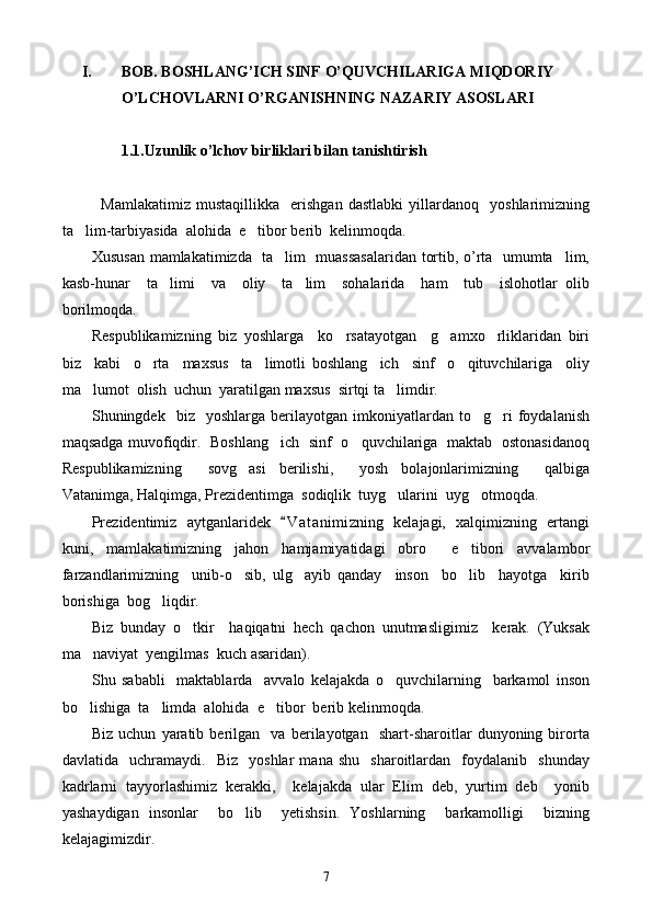 I. BOB. BOSHLANG’ICH SINF O’QUVCHILARIGA MIQDORIY 
O’LCHOVLARNI O’RGANISHNING NAZARIY ASOSLARI
1.1. Uzunlik o’lchov birliklari bilan tanishtirish
Mamlakatimiz   mustaqillikka     erishgan   dastlabki   yillardanoq     yoshlarimizning
ta lim-tarbiyasida  alo h ida  e tibor berib  kel	 in moqda.
Xususan mamlakatimizda   ta lim   muassasalaridan tortib, o’rta   umumta lim,	
 
kasb-hunar     ta limi     va     oliy     ta lim     sohalarida     ham     tub     islohotlar   olib	
 
borilmoqda.
Respublikamizning   biz   yoshlarga     ko rsatayotgan     g amxo rliklaridan   biri	
  
biz     kabi     o rta     maxsus     ta limotli   boshlang ich     sinf     o qituvchilariga     oliy	
   
ma lumot  olish  uchun  yaratilgan maxsus  sirtqi ta limdir.	
 
Shuningdek    biz    yoshlarga   berilayotgan   imkoniyatlardan   to g ri   foydalanish	
 
maqsadga muvofiqdir.   Boshlang ich   sinf   o quvchilariga   maktab   ostonasidanoq	
 
Respublikamizning     sovg asi   berilishi,     yosh   bolajonlarimizning     qalbiga	

Vatanimga, Halqimga, Prezidentimga  sodiqlik  tuyg ularini  uyg otmoqda.	
 
Prezidentimiz   aytganlaridek   V a t animizning   kelajagi,   xalqimizning   ertangi	

kuni,   mamlakatimizning   jahon   hamjamiyatidagi   obro   e tibori   avvalambor	
 
farzandlarimizning     unib-o sib,   ulg ayib   qanday     inson     bo lib     hayotga     kirib	
  
borishiga  bog liqdir.	

Biz   bunday   o tkir     haqiqatni   hech   qachon   unutmasligimiz     kerak.   (Yuksak	

ma naviyat  yengilmas  kuch asaridan).	

Shu   sababli     maktablarda     avvalo   kelajakda   o quvchilarning     barkamol   inson	

bo lishiga  ta limda  alohida  e tibor  berib kelinmoqda.	
  
Biz   uchun   yaratib   berilgan     va   berilayotgan     shart-sharoitlar   dunyoning   birorta
davlatida     uchramaydi.    Biz     yoshlar   mana   shu     sharoitlardan     foydalanib     shunday
kadrlarni   tayyorlashimiz   kerakki,     kelajakda   ular   Elim   deb,   yurtim   deb     yonib
yashaydigan   insonlar     bo lib     yetishsin.   Yoshlarning     barkamolligi     bizning	

kelajagimizdir.
7 