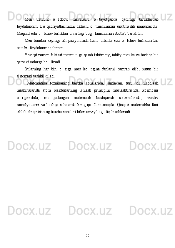 Men   uzunlik   o lchovi   mavzusini   o tayotganda   qadimgi   birliklardan 
foydalandim.   Bu   qadriyatlarimizni   tiklash,   o tmishimizni   unutmaslik   namunasidir.	

Maqsad eski o lchov birliklari orasidagi bog lanishlarni isbotlab berishdir.	
 
Men   bundan   keyingi   ish   jarayonimda   ham     albatta   eski   o lchov   birliklaridan	

batafsil foydalanmoqchiman.
Hozirgi zamon faktlari mazmuniga qarab ishtimoiy, tabiiy texnika va boshqa bir
qator qismlarga bo linadi. 	

Bularning   har   biri   o ziga   mos   ko pgina   fanlarni   qamrab   olib,   butun   bir	
 
sistemani tashkil qiladi. 
  Matematika   texnikaning   barcha   sohalarida,   jumladan,   turli   xil   hisoblash
mashinalarida   atom   reaktorlarning   ishlash   prinsipini   moslashtirishda,   kosmosni
o rganishda,   mo ljallangan   matematik   boshqarish   sistemalarida,   reaktiv	
 
samolyotlarni   va   boshqa   sohalarda   keng   qo llanilmoqda.   Qisqasi   matematika   fani	

ishlab chiqarishning barcha sohalari bilan uzviy bog liq hisoblanadi.	

70 