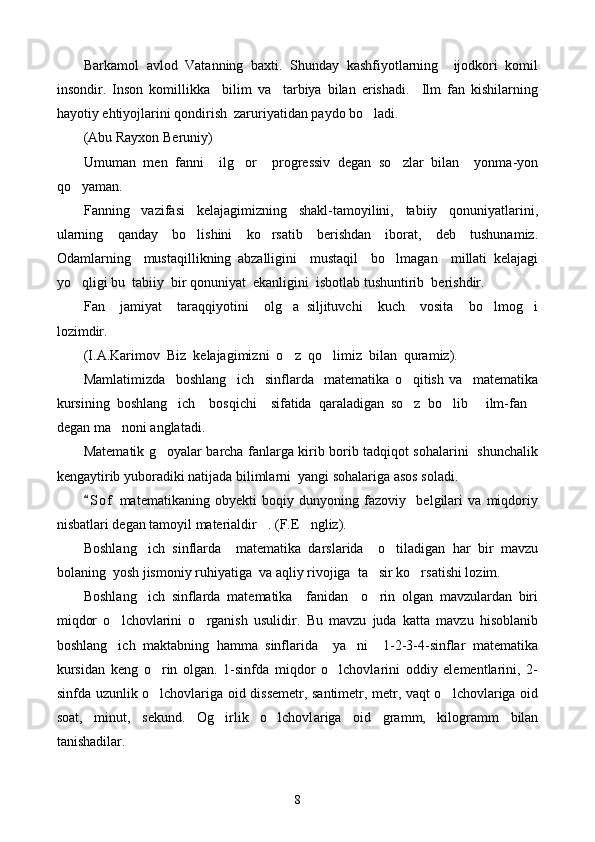 Barkamol   avlod   Vatanning   baxti.   Shunday   kashfiyotlarning     ijodkori   komil
insondir.   Inson   komillikka     bilim   va     tarbiya   bilan   erishadi.     Ilm   fan   kishilarning
hayotiy e h tiyojlarini qondirish  zaruriyatidan paydo bo ladi.
(Abu Rayxon Beruniy)
Umuman   men   fanni     ilg or     progressiv   degan   so zlar   bilan     yonma-yon	
 
qo yaman.	

Fanning   vazifasi   kelajagimizning   shakl-tamoyilini,   tabiiy   qonuniyatlarini,
ularning     qanday     bo lishini     ko rsatib     berishdan     iborat,     deb     tushunamiz.	
 
Odamlarning     mustaqillikning   abzalligini     mustaqil     bo lmagan     millati   kelajagi	

yo qligi bu  tabiiy  bir qonuniyat  ekanligini  isbotlab tushuntirib  berishdir.	

Fan     jamiyat     taraqqiyotini     olg a   siljituvchi     kuch     vosita     bo lmog i	
  
lozimdir.
(I.A.Karimov  Biz  kelajagimizni  o z  qo limiz  bilan  quramiz).
 
Mamlatimizda     boshlang ich     sinflarda     matematika   o qitish   va     matematika	
 
kursining   boshlang ich     bosqichi     sifatida   qaraladigan   so z   bo lib   ilm-fan	
    
degan ma noni anglatadi.	

Matematik g oyalar barcha fanlarga kirib borib tadqiqot sohalarini   shunchalik	

kengaytirib yuboradiki natijada bilimlarni  yangi sohalariga asos soladi. 
S o f   matematikaning   obyekti   boqiy   dunyoning   fazoviy     belgilari   va   miqdoriy	

nisbatlari degan tamoyil materialdir . (F.E ngliz).	
 
Boshlang ich   sinflarda     matematika   darslarida     o tiladigan   har   bir   mavzu	
 
bolaning  yosh jismoniy ruhiyatiga  va aqliy rivojiga  ta sir ko rsatishi lozim. 	
 
Boshlang ich   sinflarda   matematika     fanidan     o rin   olgan   mavzulardan   biri	
 
miqdor   o lchovlarini   o rganish   usulidir.   Bu   mavzu   juda   katta   mavzu   hisoblanib	
 
boshlang ich   maktabning   hamma   sinflarida     ya ni     1-2-3-4-sinflar   matematika
 
kursidan   keng   o rin   olgan.   1-sinfda   miqdor   o lchovlarini   oddiy   elementlarini,   2-	
 
sinfda uzunlik o lchovlariga oid dissemetr, santimetr, metr, vaqt o lchovlariga oid
 
soat,   minut,   sekund.   Og irlik   o lchovl	
  a riga   oid   gramm,   kilogramm   bilan
tanishadilar. 
8 