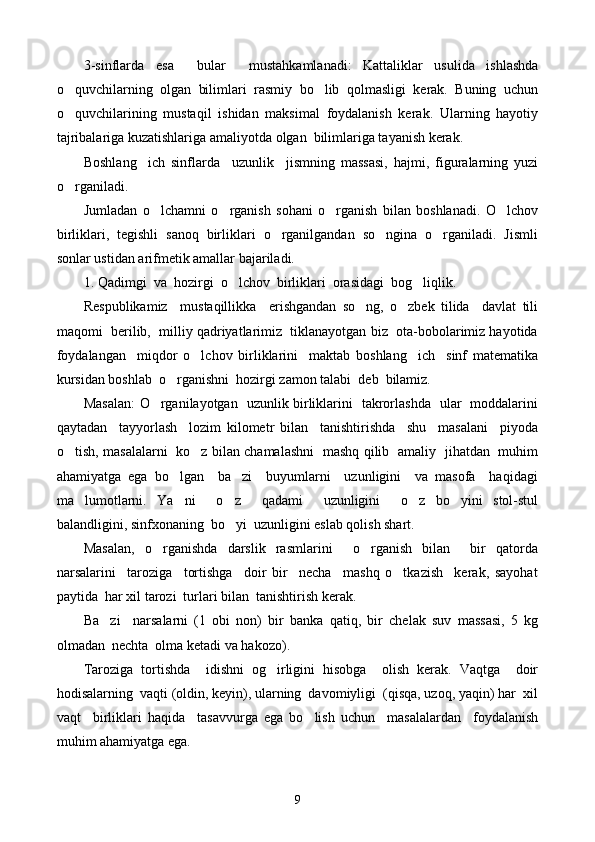 3-sinflarda   esa     bular     mu s tahkamlanadi:   Kattaliklar   usulida   ishlashda
o quvchilarning   olgan   bilimlari   rasmiy   bo lib   qolmasligi   kerak.   Buning   uchun 
o quvchilarining   mustaqil   ishidan   maksimal   foydalanish   kerak.   Ularning   hayotiy

tajribalariga kuzatishlariga amaliyotda olgan  bilimlariga tayanish kerak. 
Boshlang ich   sinflarda     uzunlik     jismning   massasi,   hajmi,   figuralarning   yuzi	

o rganiladi. 	

Jumladan   o lchamni   o rganish   sohani   o rganish   bilan   boshlanadi.   O lchov	
   
birliklari,   tegishli   sanoq   birliklari   o rganilgandan   so ngina   o rganiladi.   Jismli	
  
sonlar ustidan arifmetik amallar bajariladi.  
1. Qadimgi  va  hozirgi  o lchov  birliklari  orasidagi  bog liqlik.	
 
Respublikamiz     mustaqillikka     erishgandan   so ng,   o zbek   tilida     davlat   tili	
 
maqomi  berilib,  milliy qadriyatlarimiz  tiklanayotgan biz  ota-bobolarimiz hayotida
foydalangan     miqdor   o lchov   birliklarini     maktab   boshlang ich     sinf   matematika	
 
kursidan boshlab  o rganishni  hozirgi zamon talabi  deb  bilamiz.	

Masalan: O rganilayotgan   uzunlik birliklarini   takrorlashda   ular   moddalarini	

qaytadan     tayyorlash     lozim   kilometr   bilan     tanishtirishda     shu     masalani     piyoda
o tish, masalalarni   ko z bilan chamalashni   mashq qilib   amaliy   jihatdan   muhim	
 
ahamiyatga   ega   bo lgan     ba zi     buyumlarni     uzunligini     va   masofa     haqidagi	
 
ma lumotlarni.   Ya ni     o z     qadami     uzunligini     o z   bo yini   stol-stul	
    
balan d ligini, sinfxonaning  bo yi  uzunligini eslab qolish shart. 	

Masalan,   o rganishda   darslik   rasmlarini     o rganish   bilan     bir   qatorda	
 
narsalarini     taroziga     tortishga     doir   bir     necha     mashq   o tkazish     kerak,   sayohat	

paytida  har xil tarozi  turlari bilan  tanishtirish kerak.
Ba zi     narsalarni   (1   obi   non)   bir   banka   qatiq,   bir   chelak   suv   massasi,   5   kg	

olmadan  nechta  olma ketadi va hakozo).
Taroziga   tortishda     idishni   og irligini   hisobga     olish   kerak.   Vaqtga     doir	

hodisalarning  vaqti (oldin, keyin), ularning  davomiyligi  (qisqa, uzoq, yaqin) har  xil
vaqt     birliklari   haqida     tasavvurga   ega   bo lish   uchun     masalalardan     foydalanish	

muhim ahamiyatga ega.
9 