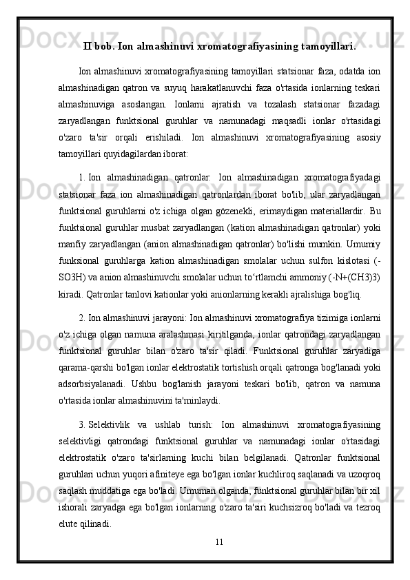 II bob. Ion almashinuvi xromatografiyasining tamoyillari.
Ion  almashinuvi   xromatografiyasining  tamoyillari   statsionar   faza, odatda  ion
almashinadigan   qatron   va   suyuq   harakatlanuvchi   faza   o'rtasida   ionlarning   teskari
almashinuviga   asoslangan.   Ionlarni   ajratish   va   tozalash   statsionar   fazadagi
zaryadlangan   funktsional   guruhlar   va   namunadagi   maqsadli   ionlar   o'rtasidagi
o'zaro   ta'sir   orqali   erishiladi.   Ion   almashinuvi   xromatografiyasining   asosiy
tamoyillari quyidagilardan iborat:
1. Ion   almashinadigan   qatronlar:   Ion   almashinadigan   xromatografiyadagi
statsionar   faza   ion   almashinadigan   qatronlardan   iborat   bo'lib,   ular   zaryadlangan
funktsional   guruhlarni   o'z   ichiga   olgan   gözenekli,   erimaydigan   materiallardir.   Bu
funktsional  guruhlar  musbat  zaryadlangan  (kation  almashinadigan  qatronlar)   yoki
manfiy zaryadlangan (anion almashinadigan qatronlar)  bo'lishi  mumkin. Umumiy
funksional   guruhlarga   kation   almashinadigan   smolalar   uchun   sulfon   kislotasi   (-
SO3H) va anion almashinuvchi smolalar uchun to rtlamchi ammoniy (-N+(CH3)3)ʻ
kiradi.  Qatronlar tanlovi kationlar yoki anionlarning kerakli ajralishiga bog'liq.
2. Ion almashinuvi jarayoni: Ion almashinuvi xromatografiya tizimiga ionlarni
o'z   ichiga   olgan   namuna   aralashmasi   kiritilganda,   ionlar   qatrondagi   zaryadlangan
funktsional   guruhlar   bilan   o'zaro   ta'sir   qiladi.   Funktsional   guruhlar   zaryadiga
qarama-qarshi bo'lgan ionlar elektrostatik tortishish orqali qatronga bog'lanadi yoki
adsorbsiyalanadi.   Ushbu   bog'lanish   jarayoni   teskari   bo'lib,   qatron   va   namuna
o'rtasida ionlar almashinuvini ta'minlaydi.
3. Selektivlik   va   ushlab   turish:   Ion   almashinuvi   xromatografiyasining
selektivligi   qatrondagi   funktsional   guruhlar   va   namunadagi   ionlar   o'rtasidagi
elektrostatik   o'zaro   ta'sirlarning   kuchi   bilan   belgilanadi.   Qatronlar   funktsional
guruhlari uchun yuqori afiniteye ega bo'lgan ionlar kuchliroq saqlanadi va uzoqroq
saqlash muddatiga ega bo'ladi. Umuman olganda, funktsional guruhlar bilan bir xil
ishorali zaryadga ega bo'lgan ionlarning o'zaro ta'siri kuchsizroq bo'ladi va tezroq
elute qilinadi.
11 