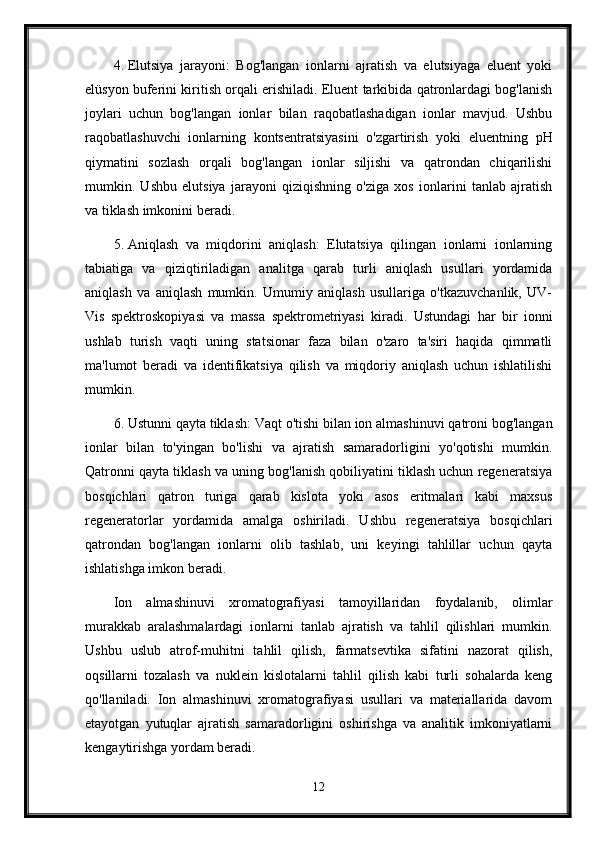 4. Elutsiya   jarayoni:   Bog'langan   ionlarni   ajratish   va   elutsiyaga   eluent   yoki
elüsyon buferini kiritish orqali erishiladi. Eluent tarkibida qatronlardagi bog'lanish
joylari   uchun   bog'langan   ionlar   bilan   raqobatlashadigan   ionlar   mavjud.   Ushbu
raqobatlashuvchi   ionlarning   kontsentratsiyasini   o'zgartirish   yoki   eluentning   pH
qiymatini   sozlash   orqali   bog'langan   ionlar   siljishi   va   qatrondan   chiqarilishi
mumkin.   Ushbu   elutsiya   jarayoni   qiziqishning   o'ziga   xos   ionlarini   tanlab   ajratish
va tiklash imkonini beradi.
5. Aniqlash   va   miqdorini   aniqlash:   Elutatsiya   qilingan   ionlarni   ionlarning
tabiatiga   va   qiziqtiriladigan   analitga   qarab   turli   aniqlash   usullari   yordamida
aniqlash   va   aniqlash   mumkin.   Umumiy   aniqlash   usullariga   o'tkazuvchanlik,   UV-
Vis   spektroskopiyasi   va   massa   spektrometriyasi   kiradi.   Ustundagi   har   bir   ionni
ushlab   turish   vaqti   uning   statsionar   faza   bilan   o'zaro   ta'siri   haqida   qimmatli
ma'lumot   beradi   va   identifikatsiya   qilish   va   miqdoriy   aniqlash   uchun   ishlatilishi
mumkin.
6. Ustunni qayta tiklash: Vaqt o'tishi bilan ion almashinuvi qatroni bog'langan
ionlar   bilan   to'yingan   bo'lishi   va   ajratish   samaradorligini   yo'qotishi   mumkin.
Qatronni qayta tiklash va uning bog'lanish qobiliyatini tiklash uchun regeneratsiya
bosqichlari   qatron   turiga   qarab   kislota   yoki   asos   eritmalari   kabi   maxsus
regeneratorlar   yordamida   amalga   oshiriladi.   Ushbu   regeneratsiya   bosqichlari
qatrondan   bog'langan   ionlarni   olib   tashlab,   uni   keyingi   tahlillar   uchun   qayta
ishlatishga imkon beradi.
Ion   almashinuvi   xromatografiyasi   tamoyillaridan   foydalanib,   olimlar
murakkab   aralashmalardagi   ionlarni   tanlab   ajratish   va   tahlil   qilishlari   mumkin.
Ushbu   uslub   atrof-muhitni   tahlil   qilish,   farmatsevtika   sifatini   nazorat   qilish,
oqsillarni   tozalash   va   nuklein   kislotalarni   tahlil   qilish   kabi   turli   sohalarda   keng
qo'llaniladi.   Ion   almashinuvi   xromatografiyasi   usullari   va   materiallarida   davom
etayotgan   yutuqlar   ajratish   samaradorligini   oshirishga   va   analitik   imkoniyatlarni
kengaytirishga yordam beradi.
12 