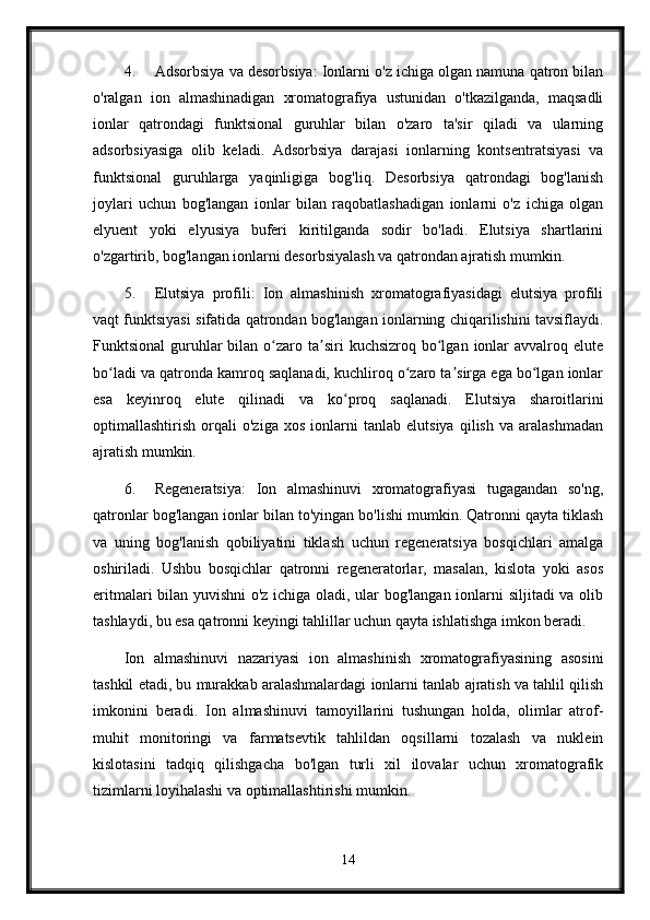 4. Adsorbsiya va desorbsiya: Ionlarni o'z ichiga olgan namuna qatron bilan
o'ralgan   ion   almashinadigan   xromatografiya   ustunidan   o'tkazilganda,   maqsadli
ionlar   qatrondagi   funktsional   guruhlar   bilan   o'zaro   ta'sir   qiladi   va   ularning
adsorbsiyasiga   olib   keladi.   Adsorbsiya   darajasi   ionlarning   kontsentratsiyasi   va
funktsional   guruhlarga   yaqinligiga   bog'liq.   Desorbsiya   qatrondagi   bog'lanish
joylari   uchun   bog'langan   ionlar   bilan   raqobatlashadigan   ionlarni   o'z   ichiga   olgan
elyuent   yoki   elyusiya   buferi   kiritilganda   sodir   bo'ladi.   Elutsiya   shartlarini
o'zgartirib, bog'langan ionlarni desorbsiyalash va qatrondan ajratish mumkin.
5. Elutsiya   profili:   Ion   almashinish   xromatografiyasidagi   elutsiya   profili
vaqt funktsiyasi sifatida qatrondan bog'langan ionlarning chiqarilishini tavsiflaydi.
Funktsional   guruhlar  bilan  o zaro  ta siri   kuchsizroq  bo lgan  ionlar   avvalroq eluteʻ ʼ ʻ
bo ladi va qatronda kamroq saqlanadi, kuchliroq o zaro ta sirga ega bo lgan ionlar	
ʻ ʻ ʼ ʻ
esa   keyinroq   elute   qilinadi   va   ko proq   saqlanadi.   Elutsiya   sharoitlarini	
ʻ
optimallashtirish   orqali   o'ziga   xos   ionlarni   tanlab   elutsiya   qilish   va   aralashmadan
ajratish mumkin.
6. Regeneratsiya:   Ion   almashinuvi   xromatografiyasi   tugagandan   so'ng,
qatronlar bog'langan ionlar bilan to'yingan bo'lishi mumkin. Qatronni qayta tiklash
va   uning   bog'lanish   qobiliyatini   tiklash   uchun   regeneratsiya   bosqichlari   amalga
oshiriladi.   Ushbu   bosqichlar   qatronni   regeneratorlar,   masalan,   kislota   yoki   asos
eritmalari bilan yuvishni o'z ichiga oladi, ular bog'langan ionlarni siljitadi va olib
tashlaydi, bu esa qatronni keyingi tahlillar uchun qayta ishlatishga imkon beradi.
Ion   almashinuvi   nazariyasi   ion   almashinish   xromatografiyasining   asosini
tashkil etadi, bu murakkab aralashmalardagi ionlarni tanlab ajratish va tahlil qilish
imkonini   beradi.   Ion   almashinuvi   tamoyillarini   tushungan   holda,   olimlar   atrof-
muhit   monitoringi   va   farmatsevtik   tahlildan   oqsillarni   tozalash   va   nuklein
kislotasini   tadqiq   qilishgacha   bo'lgan   turli   xil   ilovalar   uchun   xromatografik
tizimlarni loyihalashi va optimallashtirishi mumkin.
14 