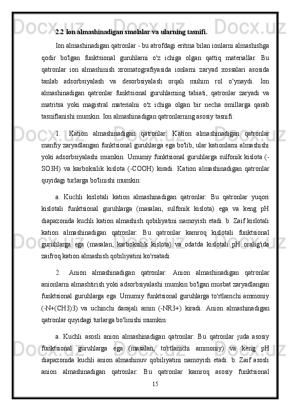 2.2 Ion almashinadigan smolalar va ularning tasnifi.
Ion almashinadigan qatronlar - bu atrofdagi eritma bilan ionlarni almashishga
qodir   bo'lgan   funktsional   guruhlarni   o'z   ichiga   olgan   qattiq   materiallar.   Bu
qatronlar   ion   almashinish   xromatografiyasida   ionlarni   zaryad   xossalari   asosida
tanlab   adsorbsiyalash   va   desorbsiyalash   orqali   muhim   rol   o‘ynaydi.   Ion
almashinadigan   qatronlar   funktsional   guruhlarning   tabiati,   qatronlar   zaryadi   va
matritsa   yoki   magistral   materialni   o'z   ichiga   olgan   bir   necha   omillarga   qarab
tasniflanishi mumkin.  Ion almashinadigan qatronlarning asosiy tasnifi:
1. Kation   almashinadigan   qatronlar:   Kation   almashinadigan   qatronlar
manfiy zaryadlangan funktsional guruhlarga ega bo'lib, ular kationlarni almashishi
yoki   adsorbsiyalashi   mumkin.   Umumiy  funktsional   guruhlarga   sulfonik   kislota   (-
SO3H)   va   karboksilik   kislota   (-COOH)   kiradi.   Kation   almashinadigan   qatronlar
quyidagi turlarga bo'linishi mumkin:
a.   Kuchli   kislotali   kation   almashinadigan   qatronlar:   Bu   qatronlar   yuqori
kislotali   funktsional   guruhlarga   (masalan,   sulfonik   kislota)   ega   va   keng   pH
diapazonida   kuchli   kation   almashish   qobiliyatini   namoyish   etadi.  b.   Zaif   kislotali
kation   almashinadigan   qatronlar:   Bu   qatronlar   kamroq   kislotali   funktsional
guruhlarga   ega   (masalan,   karboksilik   kislota)   va   odatda   kislotali   pH   oralig'ida
zaifroq kation almashish qobiliyatini ko'rsatadi.
2. Anion   almashinadigan   qatronlar:   Anion   almashinadigan   qatronlar
anionlarni almashtirish yoki adsorbsiyalashi mumkin bo'lgan musbat zaryadlangan
funktsional  guruhlarga ega.  Umumiy funktsional   guruhlarga  to'rtlamchi  ammoniy
(-N+(CH3)3)   va   uchinchi   darajali   amin   (-NR3+)   kiradi.   Anion   almashinadigan
qatronlar quyidagi turlarga bo'linishi mumkin:
a.   Kuchli   asosli   anion   almashinadigan   qatronlar:   Bu   qatronlar   juda   asosiy
funktsional   guruhlarga   ega   (masalan,   to'rtlamchi   ammoniy)   va   keng   pH
diapazonida   kuchli   anion   almashinuv   qobiliyatini   namoyish   etadi.   b.   Zaif   asosli
anion   almashinadigan   qatronlar:   Bu   qatronlar   kamroq   asosiy   funktsional
15 