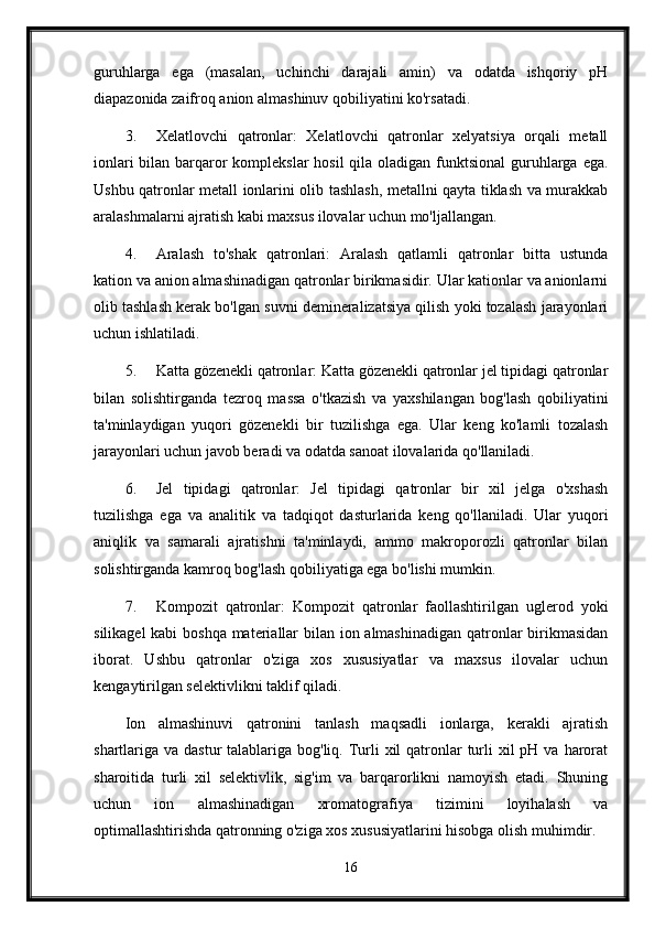 guruhlarga   ega   (masalan,   uchinchi   darajali   amin)   va   odatda   ishqoriy   pH
diapazonida zaifroq anion almashinuv qobiliyatini ko'rsatadi.
3. Xelatlovchi   qatronlar:   Xelatlovchi   qatronlar   xelyatsiya   orqali   metall
ionlari  bilan barqaror  komplekslar  hosil qila oladigan funktsional  guruhlarga ega.
Ushbu qatronlar metall ionlarini olib tashlash, metallni qayta tiklash va murakkab
aralashmalarni ajratish kabi maxsus ilovalar uchun mo'ljallangan.
4. Aralash   to'shak   qatronlari:   Aralash   qatlamli   qatronlar   bitta   ustunda
kation va anion almashinadigan qatronlar birikmasidir. Ular kationlar va anionlarni
olib tashlash kerak bo'lgan suvni demineralizatsiya qilish yoki tozalash jarayonlari
uchun ishlatiladi.
5. Katta gözenekli qatronlar: Katta gözenekli qatronlar jel tipidagi qatronlar
bilan   solishtirganda   tezroq   massa   o'tkazish   va   yaxshilangan   bog'lash   qobiliyatini
ta'minlaydigan   yuqori   gözenekli   bir   tuzilishga   ega.   Ular   keng   ko'lamli   tozalash
jarayonlari uchun javob beradi va odatda sanoat ilovalarida qo'llaniladi.
6. Jel   tipidagi   qatronlar:   Jel   tipidagi   qatronlar   bir   xil   jelga   o'xshash
tuzilishga   ega   va   analitik   va   tadqiqot   dasturlarida   keng   qo'llaniladi.   Ular   yuqori
aniqlik   va   samarali   ajratishni   ta'minlaydi,   ammo   makroporozli   qatronlar   bilan
solishtirganda kamroq bog'lash qobiliyatiga ega bo'lishi mumkin.
7. Kompozit   qatronlar:   Kompozit   qatronlar   faollashtirilgan   uglerod   yoki
silikagel  kabi  boshqa  materiallar  bilan ion almashinadigan  qatronlar birikmasidan
iborat.   Ushbu   qatronlar   o'ziga   xos   xususiyatlar   va   maxsus   ilovalar   uchun
kengaytirilgan selektivlikni taklif qiladi.
Ion   almashinuvi   qatronini   tanlash   maqsadli   ionlarga,   kerakli   ajratish
shartlariga va dastur  talablariga bog'liq. Turli  xil  qatronlar  turli  xil  pH va  harorat
sharoitida   turli   xil   selektivlik,   sig'im   va   barqarorlikni   namoyish   etadi.   Shuning
uchun   ion   almashinadigan   xromatografiya   tizimini   loyihalash   va
optimallashtirishda qatronning o'ziga xos xususiyatlarini hisobga olish muhimdir.
16 