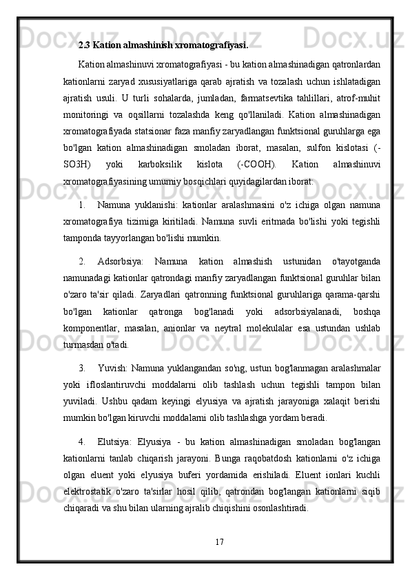 2.3 Kation almashinish xromatografiyasi.
Kation almashinuvi xromatografiyasi - bu kation almashinadigan qatronlardan
kationlarni   zaryad   xususiyatlariga   qarab   ajratish   va   tozalash   uchun   ishlatadigan
ajratish   usuli.   U   turli   sohalarda,   jumladan,   farmatsevtika   tahlillari,   atrof-muhit
monitoringi   va   oqsillarni   tozalashda   keng   qo'llaniladi.   Kation   almashinadigan
xromatografiyada statsionar faza manfiy zaryadlangan funktsional guruhlarga ega
bo'lgan   kation   almashinadigan   smoladan   iborat,   masalan,   sulfon   kislotasi   (-
SO3H)   yoki   karboksilik   kislota   (-COOH).   Kation   almashinuvi
xromatografiyasining umumiy bosqichlari quyidagilardan iborat:
1. Namuna   yuklanishi:   kationlar   aralashmasini   o'z   ichiga   olgan   namuna
xromatografiya   tizimiga   kiritiladi.   Namuna   suvli   eritmada   bo'lishi   yoki   tegishli
tamponda tayyorlangan bo'lishi mumkin.
2. Adsorbsiya:   Namuna   kation   almashish   ustunidan   o'tayotganda
namunadagi kationlar qatrondagi manfiy zaryadlangan funktsional guruhlar bilan
o'zaro   ta'sir   qiladi.   Zaryadlari   qatronning   funktsional   guruhlariga   qarama-qarshi
bo'lgan   kationlar   qatronga   bog'lanadi   yoki   adsorbsiyalanadi,   boshqa
komponentlar,   masalan,   anionlar   va   neytral   molekulalar   esa   ustundan   ushlab
turmasdan o'tadi.
3. Yuvish: Namuna yuklangandan so'ng, ustun bog'lanmagan aralashmalar
yoki   ifloslantiruvchi   moddalarni   olib   tashlash   uchun   tegishli   tampon   bilan
yuviladi.   Ushbu   qadam   keyingi   elyusiya   va   ajratish   jarayoniga   xalaqit   berishi
mumkin bo'lgan kiruvchi moddalarni olib tashlashga yordam beradi.
4. Elutsiya:   Elyusiya   -   bu   kation   almashinadigan   smoladan   bog'langan
kationlarni   tanlab   chiqarish   jarayoni.   Bunga   raqobatdosh   kationlarni   o'z   ichiga
olgan   eluent   yoki   elyusiya   buferi   yordamida   erishiladi.   Eluent   ionlari   kuchli
elektrostatik   o'zaro   ta'sirlar   hosil   qilib,   qatrondan   bog'langan   kationlarni   siqib
chiqaradi va shu bilan ularning ajralib chiqishini osonlashtiradi.
17 