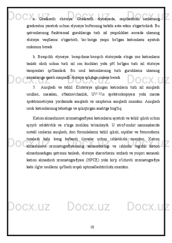 a.   Gradientli   elutsiya:   Gradientli   elyusiyada,   raqobatdosh   ionlarning
gradientini yaratish uchun elyusiya buferining tarkibi asta-sekin o'zgartiriladi. Bu
qatronlarning   funktsional   guruhlariga   turli   xil   yaqinliklari   asosida   ularning
elutsiya   vaqtlarini   o'zgartirib,   bir-biriga   yaqin   bo'lgan   kationlarni   ajratish
imkonini beradi.
b.   Bosqichli   elyusiya:   bosqichma-bosqich   elutsiyada   o'ziga   xos   kationlarni
tanlab   olish   uchun   turli   xil   ion   kuchlari   yoki   pH   bo'lgan   turli   xil   elutsiya
tamponlari   qo'llaniladi.   Bu   usul   kationlarning   turli   guruhlarini   ularning
xossalariga qarab maqsadli elutsiya qilishga imkon beradi.
5. Aniqlash   va   tahlil:   Elutatsiya   qilingan   kationlarni   turli   xil   aniqlash
usullari,   masalan,   o'tkazuvchanlik,   UV-Vis   spektroskopiyasi   yoki   massa
spektrometriyasi   yordamida   aniqlash   va   miqdorini   aniqlash   mumkin.   Aniqlash
usuli kationlarning tabiatiga va qiziqtirgan analitga bog'liq.
Kation almashinuvi xromatografiyasi kationlarni ajratish va tahlil qilish uchun
ajoyib   selektivlik   va   o'ziga   xoslikni   ta'minlaydi.   U   atrof-muhit   namunalarida
metall ionlarini aniqlash, dori formulalarini  tahlil  qilish, oqsillar va fermentlarni
tozalash   kabi   keng   ko'lamli   ilovalar   uchun   ishlatilishi   mumkin.   Kation
almashinuvi   xromatografiyasining   samaradorligi   va   ishlashi   tegishli   kation
almashinadigan qatronni tanlash, elutsiya sharoitlarini sozlash va yuqori samarali
kation   almashish   xromatografiyasi   (HPCE)   yoki   ko'p   o'lchovli   xromatografiya
kabi ilg'or usullarni qo'llash orqali optimallashtirilishi mumkin.
18 