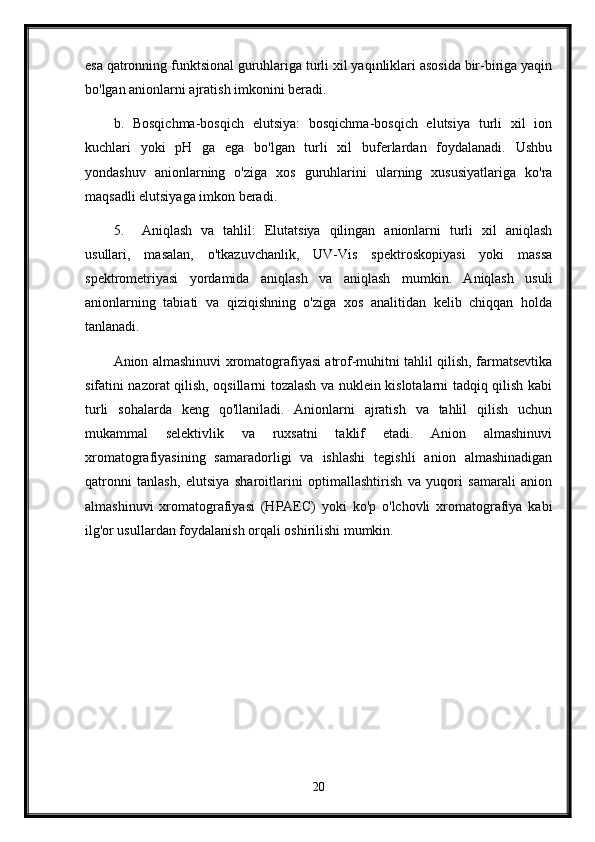 esa qatronning funktsional guruhlariga turli xil yaqinliklari asosida bir-biriga yaqin
bo'lgan anionlarni ajratish imkonini beradi.
b.   Bosqichma-bosqich   elutsiya:   bosqichma-bosqich   elutsiya   turli   xil   ion
kuchlari   yoki   pH   ga   ega   bo'lgan   turli   xil   buferlardan   foydalanadi.   Ushbu
yondashuv   anionlarning   o'ziga   xos   guruhlarini   ularning   xususiyatlariga   ko'ra
maqsadli elutsiyaga imkon beradi.
5. Aniqlash   va   tahlil:   Elutatsiya   qilingan   anionlarni   turli   xil   aniqlash
usullari,   masalan,   o'tkazuvchanlik,   UV-Vis   spektroskopiyasi   yoki   massa
spektrometriyasi   yordamida   aniqlash   va   aniqlash   mumkin.   Aniqlash   usuli
anionlarning   tabiati   va   qiziqishning   o'ziga   xos   analitidan   kelib   chiqqan   holda
tanlanadi.
Anion almashinuvi xromatografiyasi atrof-muhitni tahlil qilish, farmatsevtika
sifatini nazorat qilish, oqsillarni tozalash va nuklein kislotalarni tadqiq qilish kabi
turli   sohalarda   keng   qo'llaniladi.   Anionlarni   ajratish   va   tahlil   qilish   uchun
mukammal   selektivlik   va   ruxsatni   taklif   etadi.   Anion   almashinuvi
xromatografiyasining   samaradorligi   va   ishlashi   tegishli   anion   almashinadigan
qatronni   tanlash,   elutsiya   sharoitlarini   optimallashtirish   va   yuqori   samarali   anion
almashinuvi   xromatografiyasi   (HPAEC)   yoki   ko'p   o'lchovli   xromatografiya   kabi
ilg'or usullardan foydalanish orqali oshirilishi mumkin.
20 