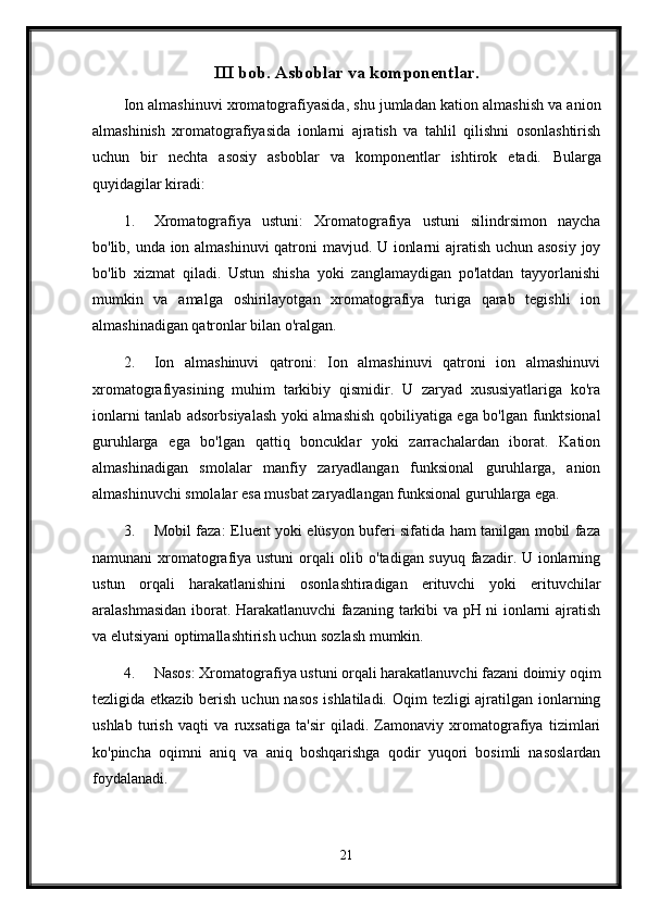 III bob. Asboblar va komponentlar.
Ion almashinuvi xromatografiyasida, shu jumladan kation almashish va anion
almashinish   xromatografiyasida   ionlarni   ajratish   va   tahlil   qilishni   osonlashtirish
uchun   bir   nechta   asosiy   asboblar   va   komponentlar   ishtirok   etadi.   Bularga
quyidagilar kiradi:
1. Xromatografiya   ustuni:   Xromatografiya   ustuni   silindrsimon   naycha
bo'lib, unda ion almashinuvi  qatroni mavjud. U ionlarni ajratish uchun asosiy joy
bo'lib   xizmat   qiladi.   Ustun   shisha   yoki   zanglamaydigan   po'latdan   tayyorlanishi
mumkin   va   amalga   oshirilayotgan   xromatografiya   turiga   qarab   tegishli   ion
almashinadigan qatronlar bilan o'ralgan.
2. Ion   almashinuvi   qatroni:   Ion   almashinuvi   qatroni   ion   almashinuvi
xromatografiyasining   muhim   tarkibiy   qismidir.   U   zaryad   xususiyatlariga   ko'ra
ionlarni tanlab adsorbsiyalash yoki almashish qobiliyatiga ega bo'lgan funktsional
guruhlarga   ega   bo'lgan   qattiq   boncuklar   yoki   zarrachalardan   iborat.   Kation
almashinadigan   smolalar   manfiy   zaryadlangan   funksional   guruhlarga,   anion
almashinuvchi smolalar esa musbat zaryadlangan funksional guruhlarga ega.
3. Mobil faza: Eluent yoki elüsyon buferi sifatida ham tanilgan mobil faza
namunani xromatografiya ustuni  orqali olib o'tadigan suyuq fazadir. U ionlarning
ustun   orqali   harakatlanishini   osonlashtiradigan   erituvchi   yoki   erituvchilar
aralashmasidan iborat. Harakatlanuvchi fazaning tarkibi va pH ni ionlarni ajratish
va elutsiyani optimallashtirish uchun sozlash mumkin.
4. Nasos: Xromatografiya ustuni orqali harakatlanuvchi fazani doimiy oqim
tezligida etkazib berish uchun nasos ishlatiladi. Oqim  tezligi ajratilgan ionlarning
ushlab   turish   vaqti   va   ruxsatiga   ta'sir   qiladi.   Zamonaviy   xromatografiya   tizimlari
ko'pincha   oqimni   aniq   va   aniq   boshqarishga   qodir   yuqori   bosimli   nasoslardan
foydalanadi.
21 