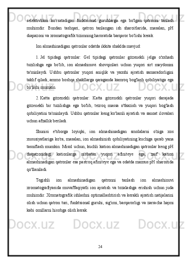 selektivlikni   ko'rsatadigan   funktsional   guruhlarga   ega   bo'lgan   qatronni   tanlash
muhimdir.   Bundan   tashqari,   qatron   tanlangan   ish   sharoitlarida,   masalan,   pH
diapazoni va xromatografik tizimning haroratida barqaror bo'lishi kerak.
Ion almashinadigan qatronlar odatda ikkita shaklda mavjud:
1. Jel   tipidagi   qatronlar:   Gel   tipidagi   qatronlar   gözenekli   jelga   o'xshash
tuzilishga   ega   bo'lib,   ion   almashinuvi   shovqinlari   uchun   yuqori   sirt   maydonini
ta'minlaydi.   Ushbu   qatronlar   yuqori   aniqlik   va   yaxshi   ajratish   samaradorligini
taklif qiladi, ammo boshqa shakllarga qaraganda kamroq bog'lash qobiliyatiga ega
bo'lishi mumkin.
2. Katta   gözenekli   qatronlar:   Katta   gözenekli   qatronlar   yuqori   darajada
gözenekli   bir   tuzilishga   ega   bo'lib,   tezroq   massa   o'tkazish   va   yuqori   bog'lash
qobiliyatini ta'minlaydi. Ushbu qatronlar keng ko'lamli ajratish va sanoat ilovalari
uchun afzallik beriladi.
Shunisi   e'tiborga   loyiqki,   ion   almashinadigan   smolalarni   o'ziga   xos
xususiyatlariga ko'ra, masalan, ion almashinish qobiliyatining kuchiga qarab yana
tasniflash mumkin. Misol uchun, kuchli kation almashinadigan qatronlar keng pH
diapazonidagi   kationlarga   nisbatan   yuqori   afiniteye   ega,   zaif   kation
almashinadigan qatronlar esa pastroq afiniteye ega va odatda maxsus pH sharoitida
qo'llaniladi.
Tegishli   ion   almashinadigan   qatronni   tanlash   ion   almashinuvi
xromatografiyasida   muvaffaqiyatli   ion   ajratish   va   tozalashga   erishish   uchun   juda
muhimdir. Xromatografik ishlashni optimallashtirish va kerakli ajratish natijalarini
olish uchun qatron turi, funktsional guruhi, sig'imi, barqarorligi va zarracha hajmi
kabi omillarni hisobga olish kerak.
24 