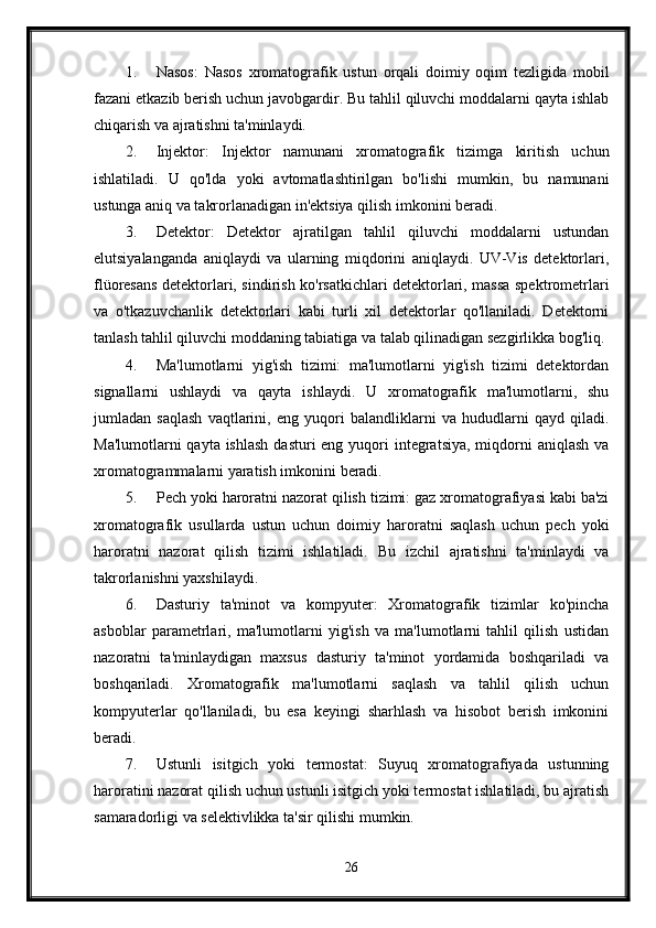 1. Nasos:   Nasos   xromatografik   ustun   orqali   doimiy   oqim   tezligida   mobil
fazani etkazib berish uchun javobgardir. Bu tahlil qiluvchi moddalarni qayta ishlab
chiqarish va ajratishni ta'minlaydi.
2. Injektor:   Injektor   namunani   xromatografik   tizimga   kiritish   uchun
ishlatiladi.   U   qo'lda   yoki   avtomatlashtirilgan   bo'lishi   mumkin,   bu   namunani
ustunga aniq va takrorlanadigan in'ektsiya qilish imkonini beradi.
3. Detektor:   Detektor   ajratilgan   tahlil   qiluvchi   moddalarni   ustundan
elutsiyalanganda   aniqlaydi   va   ularning   miqdorini   aniqlaydi.   UV-Vis   detektorlari,
flüoresans detektorlari, sindirish ko'rsatkichlari detektorlari, massa spektrometrlari
va   o'tkazuvchanlik   detektorlari   kabi   turli   xil   detektorlar   qo'llaniladi.   Detektorni
tanlash tahlil qiluvchi moddaning tabiatiga va talab qilinadigan sezgirlikka bog'liq.
4. Ma'lumotlarni   yig'ish   tizimi:   ma'lumotlarni   yig'ish   tizimi   detektordan
signallarni   ushlaydi   va   qayta   ishlaydi.   U   xromatografik   ma'lumotlarni,   shu
jumladan   saqlash   vaqtlarini,   eng   yuqori   balandliklarni   va   hududlarni   qayd   qiladi.
Ma'lumotlarni  qayta ishlash  dasturi  eng  yuqori  integratsiya, miqdorni  aniqlash va
xromatogrammalarni yaratish imkonini beradi.
5. Pech yoki haroratni nazorat qilish tizimi: gaz xromatografiyasi kabi ba'zi
xromatografik   usullarda   ustun   uchun   doimiy   haroratni   saqlash   uchun   pech   yoki
haroratni   nazorat   qilish   tizimi   ishlatiladi.   Bu   izchil   ajratishni   ta'minlaydi   va
takrorlanishni yaxshilaydi.
6. Dasturiy   ta'minot   va   kompyuter:   Xromatografik   tizimlar   ko'pincha
asboblar   parametrlari,   ma'lumotlarni   yig'ish   va   ma'lumotlarni   tahlil   qilish   ustidan
nazoratni   ta'minlaydigan   maxsus   dasturiy   ta'minot   yordamida   boshqariladi   va
boshqariladi.   Xromatografik   ma'lumotlarni   saqlash   va   tahlil   qilish   uchun
kompyuterlar   qo'llaniladi,   bu   esa   keyingi   sharhlash   va   hisobot   berish   imkonini
beradi.
7. Ustunli   isitgich   yoki   termostat:   Suyuq   xromatografiyada   ustunning
haroratini nazorat qilish uchun ustunli isitgich yoki termostat ishlatiladi, bu ajratish
samaradorligi va selektivlikka ta'sir qilishi mumkin.
26