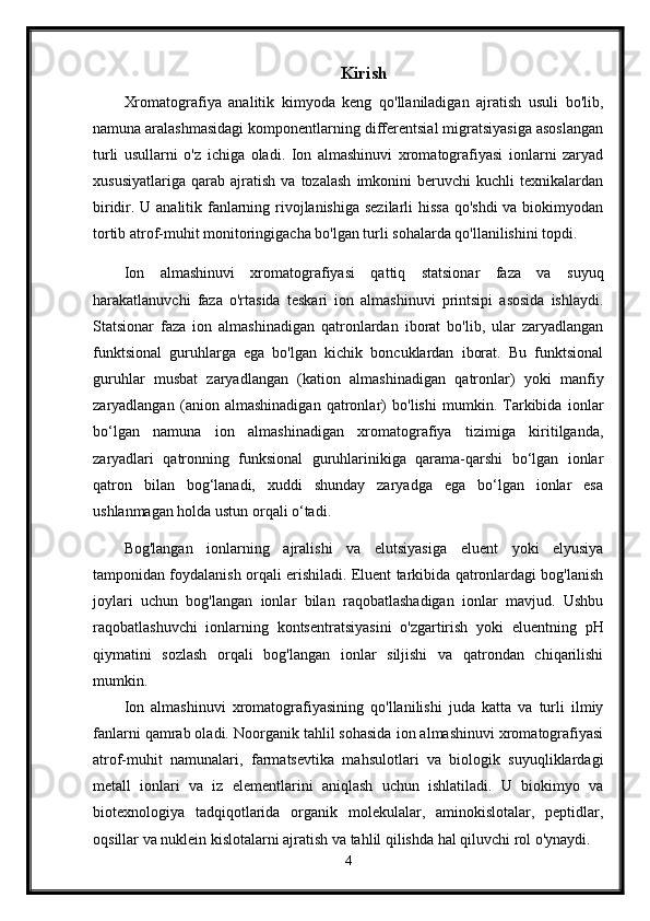 Kirish
Xromatografiya   analitik   kimyoda   keng   qo'llaniladigan   ajratish   usuli   bo'lib,
namuna aralashmasidagi komponentlarning differentsial migratsiyasiga asoslangan
turli   usullarni   o'z   ichiga   oladi.   Ion   almashinuvi   xromatografiyasi   ionlarni   zaryad
xususiyatlariga   qarab   ajratish   va   tozalash   imkonini   beruvchi   kuchli   texnikalardan
biridir. U analitik fanlarning rivojlanishiga  sezilarli  hissa  qo'shdi  va biokimyodan
tortib atrof-muhit monitoringigacha bo'lgan turli sohalarda qo'llanilishini topdi.
Ion   almashinuvi   xromatografiyasi   qattiq   statsionar   faza   va   suyuq
harakatlanuvchi   faza   o'rtasida   teskari   ion   almashinuvi   printsipi   asosida   ishlaydi.
Statsionar   faza   ion   almashinadigan   qatronlardan   iborat   bo'lib,   ular   zaryadlangan
funktsional   guruhlarga   ega   bo'lgan   kichik   boncuklardan   iborat.   Bu   funktsional
guruhlar   musbat   zaryadlangan   (kation   almashinadigan   qatronlar)   yoki   manfiy
zaryadlangan   (anion   almashinadigan   qatronlar)   bo'lishi   mumkin.   Tarkibida   ionlar
bo‘lgan   namuna   ion   almashinadigan   xromatografiya   tizimiga   kiritilganda,
zaryadlari   qatronning   funksional   guruhlarinikiga   qarama-qarshi   bo‘lgan   ionlar
qatron   bilan   bog‘lanadi,   xuddi   shunday   zaryadga   ega   bo‘lgan   ionlar   esa
ushlanmagan holda ustun orqali o‘tadi.
Bog'langan   ionlarning   ajralishi   va   elutsiyasiga   eluent   yoki   elyusiya
tamponidan foydalanish orqali erishiladi. Eluent tarkibida qatronlardagi bog'lanish
joylari   uchun   bog'langan   ionlar   bilan   raqobatlashadigan   ionlar   mavjud.   Ushbu
raqobatlashuvchi   ionlarning   kontsentratsiyasini   o'zgartirish   yoki   eluentning   pH
qiymatini   sozlash   orqali   bog'langan   ionlar   siljishi   va   qatrondan   chiqarilishi
mumkin. 
Ion   almashinuvi   xromatografiyasining   qo'llanilishi   juda   katta   va   turli   ilmiy
fanlarni qamrab oladi. Noorganik tahlil sohasida ion almashinuvi xromatografiyasi
atrof-muhit   namunalari,   farmatsevtika   mahsulotlari   va   biologik   suyuqliklardagi
metall   ionlari   va   iz   elementlarini   aniqlash   uchun   ishlatiladi.   U   biokimyo   va
biotexnologiya   tadqiqotlarida   organik   molekulalar,   aminokislotalar,   peptidlar,
oqsillar va nuklein kislotalarni ajratish va tahlil qilishda hal qiluvchi rol o'ynaydi. 
4