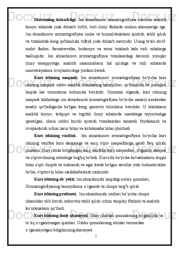 Mavzuning   dolzarbligi.   Ion   almashinuvi   xromatografiyasi   mavzusi   analitik
kimyo   sohasida   juda   dolzarb   bo'lib,   turli   ilmiy   fanlarda   muhim   ahamiyatga   ega.
Ion almashinuvi  xromatografiyasi  ionlar  va biomolekulalarni  ajratish, tahlil  qilish
va tozalashda keng qo'llanilishi  tufayli juda dolzarb mavzudir. Uning ta'siri atrof-
muhit   fanlari,   farmatsevtika,   biokimyo   va   suvni   tozalash   kabi   turli   sohalarga
taalluqlidir.   Ion   almashinuvi   xromatografiyasi   texnikasidagi   davomli   yutuqlar
ilmiy   taraqqiyotga,   analitik   muammolarni   hal   qilishga   va   turli   sohalarda
innovatsiyalarni rivojlantirishga yordam beradi.
Kurs   ishining   maqsadi.   Ion   almashinuvi   xromatografiyasi   bo'yicha   kurs
ishining  maqsadi   ushbu  analitik  texnikaning  tamoyillari,  qo'llanilishi  va  yutuqlari
haqida   har   tomonlama   tushuncha   berishdir.   Umuman   olganda,   kurs   ishining
maqsadi talabalarga ion almashinish xromatografiyasi bo'yicha nazariy asoslardan
amaliy   qo'llashgacha   bo'lgan   keng   qamrovli   bilimlarni   berishdir.   U   talabalarni
analitik   kimyo,   tadqiqot   va   tegishli   ilmiy   sohalarda   martabaga   tayyorlashga
qaratilgan,   ularni   ushbu   kuchli   ajratish   texnikasidan   samarali   foydalanish   va
rivojlantirish uchun zarur bilim va ko'nikmalar bilan jihozlash.
Kurs   ishining   vazifasi.     Ion   almashinuvi   xromatografiyasi   bo'yicha   kurs
ishining   vazifasi   kurs   darajasiga   va   aniq   o'quv   maqsadlariga   qarab   farq   qilishi
mumkin. Kurs ishida belgilangan aniq vazifalar kurs maqsadlari, o'rganish darajasi
va o'qituvchining xohishiga bog'liq bo'ladi. Kurs ishi bo'yicha ko'rsatmalarni diqqat
bilan o'qib chiqish va tushunish va agar kerak bo'lgan savollar yoki tushuntirishlar
bo'lsa, o'qituvchi bilan maslahatlashish muhimdir.
Kurs ishining ob`yekti.  Ion almashinishi haqidagi asosiy qonunlari,  
Xromatografiyaning tamoyillarini o’rganish va chuqur targ’b qilish.
Kurs ishining predmeti.   Ion almashinishi usullari bo‘yicha chuqur 
izlanishlar olib borish, axborotni tahlil qilish uchun tanqidiy fikrlash va analitik 
ko‘nikmalarni qo‘llash.
Kurs ishining ilmiy ahamiyati:  Ilmiy jihatdan qonunlarning o`rganilishi va 
to`liq o`rganilmagan qismlari. Ushbu qonunlarning olimlar tomonidan 
o`rganilayotgan belgilarining ahamiyati.
5