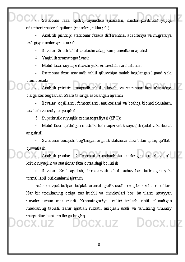  Statsionar   faza:   qattiq   tayanchda   (masalan,   shisha   plastinka)   yupqa
adsorbent material qatlami (masalan, silika jeli)
 Analitik  printsip:   statsionar   fazada   differentsial   adsorbsiya   va  migratsiya
tezligiga asoslangan ajratish
 Ilovalar: Sifatli tahlil, aralashmadagi komponentlarni ajratish
4. Yaqinlik xromatografiyasi:
 Mobil faza: suyuq erituvchi yoki erituvchilar aralashmasi
 Statsionar   faza:   maqsadli   tahlil   qiluvchiga   tanlab   bog'langan   ligand   yoki
biomolekula
 Analitik   printsip:   maqsadli   tahlil   qiluvchi   va   statsionar   faza   o'rtasidagi
o'ziga xos bog'lanish o'zaro ta'siriga asoslangan ajratish
 Ilovalar: oqsillarni, fermentlarni, antikorlarni va boshqa biomolekulalarni
tozalash va izolyatsiya qilish
5. Superkritik suyuqlik xromatografiyasi (SFC):
 Mobil faza: qo'shilgan modifikatorli superkritik suyuqlik (odatda karbonat
angidrid).
 Statsionar bosqich: bog'langan organik statsionar faza bilan qattiq qo'llab-
quvvatlash
 Analitik   printsip:   Differensial   eruvchanlikka   asoslangan   ajratish   va   o'ta
kritik suyuqlik va statsionar faza o'rtasidagi bo'linish
 Ilovalar:   Xiral   ajratish,   farmatsevtik   tahlil,   uchuvchan   bo'lmagan   yoki
termal labil birikmalarni ajratish
Bular mavjud bo'lgan ko'plab xromatografik usullarning bir nechta misollari.
Har   bir   texnikaning   o'ziga   xos   kuchli   va   cheklovlari   bor,   bu   ularni   muayyan
ilovalar   uchun   mos   qiladi.   Xromatografiya   usulini   tanlash   tahlil   qilinadigan
moddaning   tabiati,   zarur   ajratish   ruxsati,   aniqlash   usuli   va   tahlilning   umumiy
maqsadlari kabi omillarga bog'liq.
8