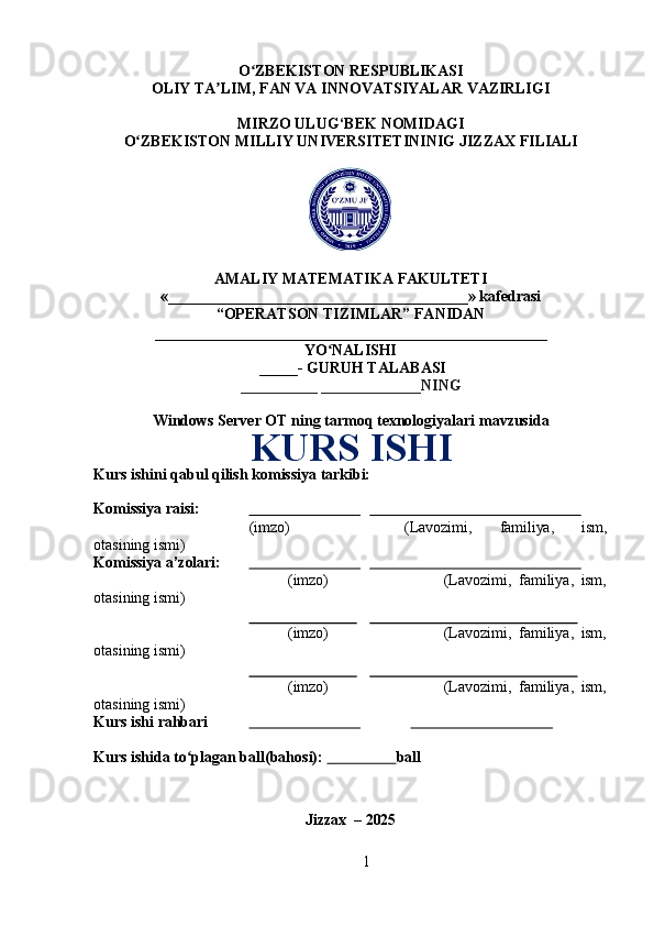 1O ZBEKISTONʻ   RESPUBLIKASI
OLIY   TA LIM,	
ʼ   FAN   VA   INNOVATSIYALAR   VAZIRLIGI
MIRZO   ULUG‘BEK   NOMIDAGI
O ZBEKISTON	
ʻ   MILLIY   UNIVERSITETININIG   JIZZAX   FILIALI
AMALIY   MATEMATIKA   FAKULTETI
« _______________________________________»   kafedrasi
“OPERATSON TIZIMLAR” FANIDAN
___________________________________________________
YO NALISHI	
ʻ
_____- GURUH TALABASI
__________ _____________NING
Windows   Server   OT   ning   tarmoq   texnologiyalari   mavzusida
KURS ISHI
Kurs   ishini   qabul   qilish   komissiya   tarkibi:
Komissiya   raisi:                                                                                      
(imzo) (Lavozimi, familiya, ism,
otasining   ismi)
Komissiya   a’zolari:                                                                                      
(imzo) (Lavozimi,   familiya,   ism,
otasining   ismi)
(imzo) (Lavozimi,   familiya,   ism,
otasining   ismi)
(imzo) (Lavozimi,   familiya,   ism,
otasining   ismi)
Kurs   ishi  rahbari                                                                  
Kurs ishida to plagan ball(bahosi): 	
ʻ                    ball
Jizzax   –   2025 