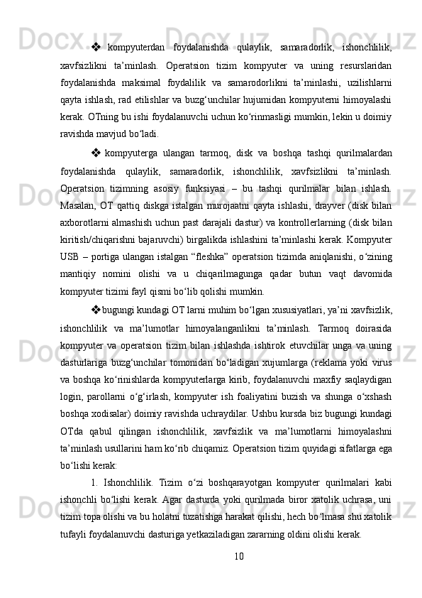 10❖ kompyuterdan   foydalanishda   qulaylik,   samaradorlik,   ishonchlilik,
xavfsizlikni   ta’minlash.   Operatsion   tizim   kompyuter   va   uning   resurslaridan
foydalanishda   maksimal   foydalilik   va   samarodorlikni   ta’minlashi,   uzilishlarni
qayta ishlash, rad etilishlar va buzg‘unchilar hujumidan kompyuterni himoyalashi
kerak. OTning bu ishi foydalanuvchi uchun ko rinmasligi mumkin, lekin u doimiyʻ
ravishda mavjud bo ladi.	
ʻ
❖ kompyuterga   ulangan   tarmoq,   disk   va   boshqa   tashqi   qurilmalardan
foydalanishda   qulaylik,   samaradorlik,   ishonchlilik,   xavfsizlikni   ta’minlash.
Operatsion   tizimning   asosiy   funksiyasi   –   bu   tashqi   qurilmalar   bilan   ishlash.
Masalan,  OT   qattiq  diskga  istalgan   murojaatni  qayta   ishlashi,   drayver  (disk  bilan
axborotlarni almashish uchun past darajali dastur) va kontrollerlarning (disk bilan
kiritish/chiqarishni bajaruvchi) birgalikda ishlashini ta’minlashi kerak. Kompyuter
USB – portiga ulangan istalgan “fleshka” operatsion tizimda aniqlanishi, o zining	
ʻ
mantiqiy   nomini   olishi   va   u   chiqarilmagunga   qadar   butun   vaqt   davomida
kompyuter tizimi fayl qismi bo lib qolishi mumkin.	
ʻ
❖ bugungi   kundagi   OT   larni   muhim   bo lgan	
ʻ   xususiyatlari,   ya’ni   xavfsizlik,
ishonchlilik   va   ma’lumotlar   himoyalanganlikni   ta’minlash.   Tarmoq   doirasida
kompyuter   va   operatsion   tizim   bilan   ishlashda   ishtirok   etuvchilar   unga   va   uning
dasturlariga   buzg‘unchilar   tomonidan   bo ladigan   xujumlarga   (reklama   yoki   virus	
ʻ
va boshqa ko rinishlarda kompyuterlarga kirib, foydalanuvchi maxfiy saqlaydigan	
ʻ
login,   parollarni   o g‘irlash,   kompyuter   ish   foaliyatini   buzish   va   shunga   o xshash	
ʻ ʻ
boshqa xodisalar) doimiy ravishda uchraydilar. Ushbu kursda biz bugungi kundagi
OTda   qabul   qilingan   ishonchlilik,   xavfsizlik   va   ma’lumotlarni   himoyalashni
ta’minlash   usullarini   ham   ko rib	
ʻ   chiqamiz.   Operatsion   tizim   quyidagi   sifatlarga   ega
bo lishi kerak:	
ʻ
1. Ishonchlilik.   Tizim   o zi   boshqarayotgan   kompyuter   qurilmalari   kabi	
ʻ
ishonchli   bo lishi   kerak.   Agar   dasturda   yoki   qurilmada   biror   xatolik   uchrasa,   uni	
ʻ
tizim topa olishi va bu holatni tuzatishga harakat qilishi, hech bo lmasa shu xatolik	
ʻ
tufayli foydalanuvchi dasturiga yetkaziladigan zararning oldini olishi kerak. 