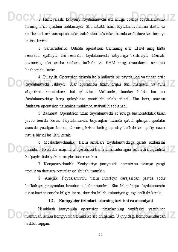 112. Himoyalash.   Ixtiyoriy   foydalanuvchi   o z   ishiga   boshqa   foydalanuvchi-ʻ
larning ta’sir qilishini hohlamaydi. Shu sababli tizim foydalanuvchilarni dastur va
ma’lumotlarini boshqa shaxslar xatoliklari ta’siridan hamda aralashuvidan himoya
qilishi lozim.
3. Samaradorlik.   Odatda   operatsion   tizimning   o zi   EHM   ning   katta	
ʻ
resursini   egallaydi.   Bu   resurslar   foydalanuvchi   ixtiyoriga   berilmaydi.   Demak,
tizimning   o zi   ancha   ixcham   bo lishi   va   EHM   ning   resurslarini   samarali	
ʻ ʻ
boshqarishi lozim.
4. Qulaylik.   Operatsion   tizimda   ko p	
ʻ   hollarda   bir   paytda   ikki   va   undan   ortiq
foydalanuvchi   ishlaydi.   Ular   operatsion   tizim   orqali   turli   maqsadli   va   turli
algoritmli   masalalarni   hal   qiladilar.   Ma’lumki,   bunday   holda   har   bir
foydalanuvchiga   keng   qulayliklar   yaratilishi   talab   etiladi.   Shu   bois,   mazkur
funksiya operatsion tizimning muhim xususiyati hisoblanadi.
5. Bashorat. Operatsion tizim foydalanuvchi so roviga bashoratchilik bilan	
ʻ
javob   berishi   kerak.   Foydalanuvchi   buyruqlari   tizimda   qabul   qilingan   qoidalar
asosida   yozilgan   bo lsa,   ularning   ketma-ketligi   qanday   bo lishidan   qat’iy   nazar	
ʻ ʻ
natija bir xil bo lishi kerak.	
ʻ
6. Moslashuvchanlik.   Tizim   amallari   foydalanuvchiga   qarab   sozlanishi
mumkin. Resurslar majmuasi operatsion tizim samaradorligini oshirish maqsadida
ko paytirilishi yoki kamaytirilishi mumkin.	
ʻ
7. Kengayuvchanlik.   Evolyutsiya   jarayonida   operatsion   tizimga   yangi
texnik va dasturiy resurslar qo shilishi mumkin.	
ʻ
8. Aniqlik.   Foydalanuvchi   tizim   interfeys   darajasidan   pastda   sodir
bo ladigan   jarayondan   bexabar   qolishi   mumkin.   Shu   bilan   birga   foydalanuvchi	
ʻ
tizim haqida qancha bilgisi kelsa, shuncha bilish imkoniyatiga ega bo lishi kerak.	
ʻ
1.2. Kompyuter   tizimlari,   ularning   tuzilishi   va   ahamiyati
Hisoblash   jarayonida   operatsion   tizimlarining   vazifasini   yaxshiroq
tushunish   uchun   kompyuter   tizimini   ko rib	
ʻ   chiqamiz.   U   quyidagi komponentlardan
tashkil topgan: 