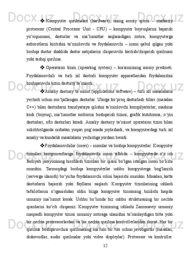 12❖ Kompyuter   qurilmalari   (hardware),   uning   asosiy   qismi   –   markaziy
protsessor   (Central   Processor   Unit   -   CPU)   –   kompyuter   buyruqlarini   bajarish
yo riqnomasi,   dasturlar   va   ma’lumotlar   saqlanadigan   xotira,   kompyutergaʻ
axborotlarni   kiritishni   ta’minlovchi   va   foydalanuvchi   –   inson   qabul   qilgan   yoki
boshqa   dustur   shaklida   dastur   natijalarini   chiqaruvchi   kiritish/chiqarish   qurilmasi
yoki tashqi qurilma.
❖ Operatsion   tizim   (operating   system)   –   kursimizning   asosiy   predmeti.
Foydalanuvchili   va   turli   xil   dasturli   kompyuter   apparatlaridan   foydalanishni
boshqaruvchi tizim dasturiy ta’minoti.
❖ Amaliy dasturiy ta’minot  (applications  software)  – turli  xil  masalalarni
yechish   uchun   mo ljallangan   dasturlar.  Ularga   ko proq  dasturlash   tillari   (masalan	
ʻ ʻ
C++) bilan dasturlarni translyatsiya qilishni ta’minlovchi kompilyatorlar, mashina
kodi   (buyruq),   ma’lumotlar   omborini   boshqarish   tizimi,   grafik   kutubxona,   o yin	
ʻ
dasturlari,   ofis   dasturlari   kiradi.   Amaliy   dasturiy   ta’minot   operatsion   tizim   bilan
solishtirilganda   nisbatan   yuqori   pog‘onada   joylashadi,   va   kompyuterdagi   turli   xil
amaliy va kundalik masalalarni yechishga yordam beradi.
❖ Foydalanuvchilar   (users)   –   insonlar   va   boshqa   kompyuterlar.   Kompyuter
tizimlari   komponentlariga   foydalanuvchi   inson   sifatida   –   kompyuterda   o z   ish	
ʻ
faoliyati  jarayonining hisoblash  tizimlari  bir  qismi  bo lgan istalgan inson  bo lishi	
ʻ ʻ
mumkin.   Tarmoqdagi   boshqa   kompyuterlar   ushbu   kompyuterga   bog‘lanish
(serverga ulanish) bo yicha foydalanuvchi rolini bajarishi mumkin. Masalan, katta	
ʻ
dasturlarni   bajarish   yoki   fayllarni   saqlash.   Kompyuter   tizimlarining   ishlash
tafsilotlarini   o rganishdan   oldin   bizga   kompyuter   tizimining   tuzilishi   haqida	
ʻ
umumiy   ma’lumot   kerak.   Ushbu   bo limda   biz   ushbu   strukturaning   bir   nechta	
ʻ
qismlarini   ko rib   chiqamiz.   Kompyuter   tizimining   ishlashi   Zamonaviy   umumiy	
ʻ
maqsadli   kompyuter   tizimi   umumiy   xotiraga   ulanishni   ta’minlaydigan   bitta   yoki
bir  nechta protsessorlardan  va bir nechta qurilma kontrollerlaridan iborat. Har bir
qurilma  boshqaruvchisi  qurilmaning  ma’lum   bir  turi   uchun  javobgardir  (masalan,
diskovodlar,   audio   qurilmalar   yoki   video   displeylar).   Protsessor   va   kontroller 