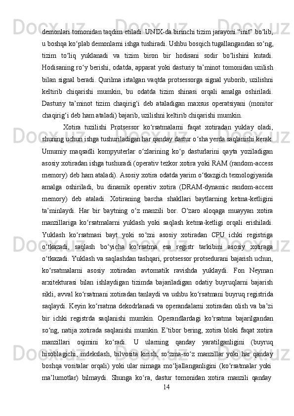 14demonlari tomonidan taqdim etiladi. UNIX-da birinchi tizim jarayoni “init” bo lib,ʻ
u   boshqa   ko plab	
ʻ   demonlarni   ishga   tushiradi.   Ushbu   bosqich   tugallangandan   so ng,	ʻ
tizim   to liq   yuklanadi   va   tizim   biron   bir   hodisani   sodir   bo lishini   kutadi.	
ʻ ʻ
Hodisaning ro y berishi, odatda, apparat yoki dasturiy ta’minot tomonidan uzilish	
ʻ
bilan signal beradi. Qurilma istalgan vaqtda protsessorga signal yuborib, uzilishni
keltirib   chiqarishi   mumkin,   bu   odatda   tizim   shinasi   orqali   amalga   oshiriladi.
Dasturiy   ta’minot   tizim   chaqirig‘i   deb   ataladigan   maxsus   operatsiyani   (monitor
chaqirig‘i deb ham ataladi) bajarib, uzilishni keltirib chiqarishi mumkin.
Xotira   tuzilishi   Protsessor   ko rsatmalarni   faqat   xotiradan   yuklay   oladi,	
ʻ
shuning   uchun   ishga   tushuriladigan   har   qanday   dastur o sha	
ʻ   yerda   saqlanishi   kerak.
Umumiy   maqsadli   kompyuterlar   o zlarining   ko p   dasturlarini   qayta   yoziladigan	
ʻ ʻ
asosiy xotiradan ishga tushuradi (operativ tezkor xotira yoki RAM (random-access
memory) deb ham ataladi).   Asosiy xotira odatda yarim o tkazgich texnologiyasida	
ʻ
amalga   oshiriladi,   bu   dinamik   operativ   xotira   (DRAM-dynamic   random-access
memory)   deb   ataladi.   Xotiraning   barcha   shakllari   baytlarning   ketma-ketligini
ta’minlaydi.   Har   bir   baytning   o z   manzili   bor.   O zaro   aloqaga   muayyan   xotira	
ʻ ʻ
manzillariga   ko rsatmalarni   yuklash   yoki   saqlash   ketma-ketligi   orqali   erishiladi.	
ʻ
Yuklash   ko rsatmasi   bayt   yoki   so zni   asosiy   xotiradan   CPU   ichki   registriga	
ʻ ʻ
o tkazadi,   saqlash   bo yicha   ko rsatma   esa   registr   tarkibini   asosiy   xotiraga	
ʻ ʻ ʻ
o tkazadi. Yuklash va saqlashdan tashqari, protsessor protsedurani bajarish uchun,
ʻ
ko rsatmalarni   asosiy   xotiradan   avtomatik   ravishda   yuklaydi.   Fon   Neyman
ʻ
arxitekturasi   bilan   ishlaydigan   tizimda   bajariladigan   odatiy   buyruqlarni   bajarish
sikli, avval ko rsatmani xotiradan tanlaydi va ushbu ko rsatmani buyruq registrida	
ʻ ʻ
saqlaydi. Keyin ko rsatma dekodrlanadi va operandalarni xotiradan olish va ba’zi	
ʻ
bir   ichki   registrda   saqlanishi   mumkin.   Operandlardagi   ko rsatma   bajarilgandan	
ʻ
so ng, natija xotirada  saqlanishi  mumkin. E’tibor  bering, xotira bloki  faqat  xotira	
ʻ
manzillari   oqimini   ko radi.   U   ularning   qanday   yaratilganligini   (buyruq	
ʻ
hisoblagichi,   indekslash,   bilvosita   kirish,   so zma-so z   manzillar   yoki   har   qanday	
ʻ ʻ
boshqa   vositalar   orqali)   yoki   ular   nimaga   mo ljallanganligini	
ʻ   (ko rsatmalar	ʻ   yoki
ma’lumotlar)   bilmaydi.   Shunga   ko ra,	
ʻ   dastur   tomonidan   xotira   manzili   qanday 