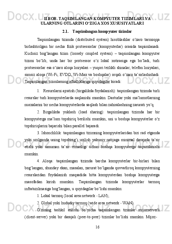 16II   BOB.   TAQSIMLANGAN   KOMPYUTER   TIZIMLARI   VA 
ULARNING OTLARINI O ZIGA XOS XUSUSIYATLARIʻ
2.1. Taqsimlangan   kompyuter   tizimlar
Taqsimlangan   tizimda   (distributed   system)   hisoblashlar   o zaro   tarmoqqa	
ʻ
birlashtirilgan   bir   necha   fizik   protsessorlar   (kompyuterlar)   orasida   taqsimlanadi.
Kuchsiz   bog‘langan   tizim   (loosely   coupled   system)   –   taqsimlangan   kompyuter
tizimi   bo lib,   unda   har   bir   protsessor   o z   lokal   xotirasiga   ega   bo ladi,   turli	
ʻ ʻ ʻ
protsessorlar esa o zaro aloqa liniyalari – yuqori tezlikli shinalar, telefon liniyalari,	
ʻ
simsiz aloqa (Wi-Fi, EVDO, Wi-Max va boshqalar) orqali o zaro ta’sirlashishadi.	
ʻ
Taqsimlangan tizimlarning afzalliklariga quyidagilar kiradi:
1. Resurslarni ajratish (birgalikda foydalanish): taqsimlangan tizimda turli
resurslar turli kompyuterlarda saqlanishi mumkin. Dasturlar yoki ma’lumotlarning
nusxalarini bir necha kompyuterlarda saqlash bilan zahiralashning zarurati yo q.	
ʻ
2. Birgalikda   yuklash   (load   sharing):   taqsimlangan   tizimda   har   bir
kompyuterga   ma’lum   topshiriq   berilishi   mumkin,   uni   u   boshqa   kompyuterlar   o z	
ʻ
topshiriqlarini bajarishi bilan parallel bajaradi.
3. Ishonchlilik:   taqsimlangan   tizimning   kompyuterlaridan   biri   rad   etganda
yoki   uzilganda   uning   topshirig‘i   uzilish   yakuniy   natijaga   minimal   darajada   ta’sir
etishi   yoki   umuman   ta’sir   etmasligi   uchun   boshqa   kompyuterga   taqsimlanishi
mumkin.
4. Aloqa:   taqsimlangan   tizimda   barcha   kompyuterlar   bir-birlari   bilan
bog‘langan, shunday ekan, masalan, zarurat bo lganda quvvatliroq kompyuterning	
ʻ
resurslaridan   foydalanish   maqsadida   bitta   kompyuterdan   boshqa   kompyuterga
masofadan   kirish   mumkin.   Taqsimlangan   tizimda   kompyuterlar   tarmoq
infratuzilmasiga bog‘langan, u quyidagilar bo lishi mumkin:	
ʻ
1. Lokal   tarmoq   (local   area   network   -   LAN);
2. Global   yoki   hududiy   tarmoq   (wide   area   network   -   WAN).
O zining   tashkil   etilishi   bo yicha   taqsimlangan   tizimlar   mijozserverli	
ʻ ʻ
(client-server)   yoki   bir   darajali   (peer-to-peer)   tizimlar   bo lishi	
ʻ   mumkin.   Mijoz- 