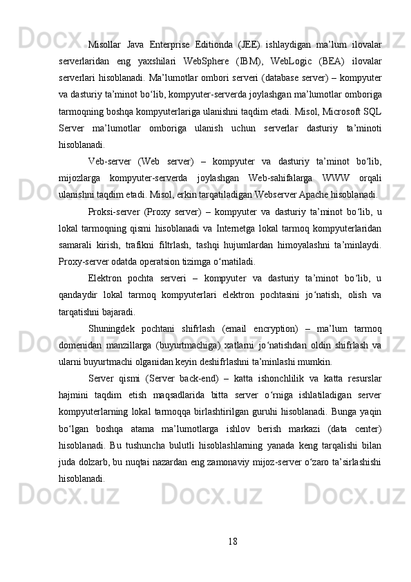 18Misollar   Java   Enterprise   Editionda   (JEE)   ishlaydigan   ma’lum   ilovalar
serverlaridan   eng   yaxshilari   WebSphere   (IBM),   WebLogic   (BEA)   ilovalar
serverlari  hisoblanadi. Ma’lumotlar ombori  serveri (database server)  – kompyuter
va dasturiy ta’minot bo lib, kompyuter-serverda joylashgan ma’lumotlar omborigaʻ
tarmoqning boshqa kompyuterlariga ulanishni taqdim etadi. Misol, Microsoft SQL
Server   ma’lumotlar   omboriga   ulanish   uchun   serverlar   dasturiy   ta’minoti
hisoblanadi.
Veb-server   (Web   server)   –   kompyuter   va   dasturiy   ta’minot   bo lib,	
ʻ
mijozlarga   kompyuter-serverda   joylashgan   Web-sahifalarga   WWW   orqali
ulanishni taqdim etadi. Misol, erkin tarqatiladigan Webserver Apache hisoblanadi.
Proksi-server   (Proxy   server)   –   kompyuter   va   dasturiy   ta’minot   bo lib,   u	
ʻ
lokal   tarmoqning   qismi   hisoblanadi   va   Internetga   lokal   tarmoq   kompyuterlaridan
samarali   kirish,   trafikni   filtrlash,   tashqi   hujumlardan   himoyalashni   ta’minlaydi.
Proxy-server odatda operatsion tizimga o rnatiladi.	
ʻ
Elektron   pochta   serveri   –   kompyuter   va   dasturiy   ta’minot   bo lib,   u	
ʻ
qandaydir   lokal   tarmoq   kompyuterlari   elektron   pochtasini   jo natish,   olish   va	
ʻ
tarqatishni bajaradi.
Shuningdek   pochtani   shifrlash   (email   encryption)   –   ma’lum   tarmoq
domenidan   manzillarga   (buyurtmachiga)   xatlarni   jo natishdan   oldin   shifrlash   va	
ʻ
ularni buyurtmachi olganidan keyin deshifrlashni ta’minlashi mumkin.
Server   qismi   (Server   back-end)   –   katta   ishonchlilik   va   katta   resurslar
hajmini   taqdim   etish   maqsadlarida   bitta   server   o rniga   ishlatiladigan   server
ʻ
kompyuterlarning   lokal   tarmoqqa   birlashtirilgan   guruhi   hisoblanadi.   Bunga   yaqin
bo lgan   boshqa   atama   ma’lumotlarga   ishlov   berish   markazi   (data   center)	
ʻ
hisoblanadi.   Bu   tushuncha   bulutli   hisoblashlarning   yanada   keng   tarqalishi   bilan
juda dolzarb, bu nuqtai nazardan eng zamonaviy mijoz-server o zaro ta’sirlashishi	
ʻ
hisoblanadi. 