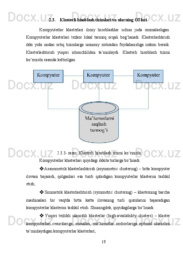 192.3. Klasterli   hisoblash   tizimlari   va   ularning   OTlari
Kompyuterlar   klasterlari   ilmiy   hisoblashlar   uchun   juda   ommalashgan.
Kompyuterlar   klasterlari   tezkor   lokal   tarmoq   orqali   bog‘lanadi.   Klasterlashtirish
ikki   yoki   undan   ortiq   tizimlarga   umumiy   xotiradan   foydalanishga   imkon   beradi.
Klasterlashtirish   yuqori   ishonchlilikni   ta’minlaydi.   Klasterli   hisoblash   tizimi
ko rinishi rasmda keltirilgan.ʻ
2.3.3- rasm. Klasterli hisoblash tizimi ko rinishi	
ʻ
Kompyuterlar   klasterlari   quyidagi   ikkita   turlarga   bo linadi:
ʻ
❖ Assimmetrik klasterlashtirish (asymmetric clustering) – bitta kompyuter
ilovani   bajaradi,   qolganlari   esa   turib   qoladigan   kompyuterlar   klasterini   tashkil
etish;
❖ Simmetrik  klasterlashtirish   (symmetric  clustering)  –  klasterning  barcha
mashinalari   bir   vaqtda   bitta   katta   ilovaning   turli   qismlarini   bajaradigan
kompyuterlar klasterini tashkil etish. Shuningdek, quyidagilarga bo linadi:	
ʻ
❖ Yuqori   tezlikli   ulanishli   klasterlar   (high-availability   clusters)   –   klaster
kompyuterlari   resurslariga,   masalan,   ma’lumotlar   omborlariga   optimal   ulanishni
ta’minlaydigan kompyuterlar klasterlari; 