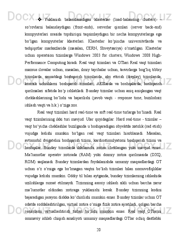 20❖ Yuklanish   balanslanadigan   klasterlar   (load-balancing   clusters)   –
so rovlarni   balanslaydigan   (front-ends),   serverlar   qismlari   (server   back-end)ʻ
kompyuterlari   orasida   topshiriqni   taqsimlaydigan   bir   necha   kompyuterlarga   ega
bo lgan   kompyuterlar   klasterlari.   Klasterlar   ko pincha   universitetlarda   va
ʻ ʻ
tadqiqotlar   markazlarida   (masalan,   CERN,   Shveytsariya)   o rnatilgan.   Klasterlar	
ʻ
uchun   operatsion   tizimlarga   Windows   2003   for   clusters,   Windows   2008   High-
Performance   Computing   kiradi.   Real   vaqt   tizimlari   va   OTlari   Real   vaqt   tizimlari
maxsus   ilovalar   uchun,   masalan,   ilmiy   tajribalar   uchun,   tasvirlarga   bog‘liq   tibbiy
tizimlarda,   sanoatdagi   boshqarish   tizimlarida,   aks   ettirish   (display)   tizimlarida,
kosmik   uchishlarni   boshqarish   tizimlari,   AESlarda   va   boshqalarda,   boshqarish
qurilmalari   sifatida   ko p   ishlatiladi.   Bunday   tizimlar   uchun   aniq   aniqlangan   vaqt	
ʻ
cheklashlarining   bo lishi   va   bajarilishi   (javob   vaqti   -   response   time,   buzilishsiz	
ʻ
ishlash vaqti va h.k.) o ziga xos.	
ʻ
Real vaqt tizimlari hard real-time va soft real-time turlarga bo linadi. Real	
ʻ
vaqt   tizimlarining   ikki   turi   mavjud.   Ular   quyidagilar:   Hard   real-time   -   tizimlar   –
vaqt bo yicha cheklashlar buzilganda u boshqaradigan obyektda xatolik (rad etish)	
ʻ
vujudga   kelishi   mumkin   bo lgan   real   vaqt   tizimlari   hisoblanadi.   Masalan,	
ʻ
avtomobil   dvigatelini   boshqarish   tizimi,   kardiostimulyatorni   boshqarish   tizimi   va
boshqalar.   Bunday   tizimlarda   ikkilamchi   xotira   cheklangan   yoki   mavjud   emas.
Ma’lumotlar   operativ   xotirada   (RAM)   yoki   doimiy   xotira   qurilmasida   (DXQ,
ROM)   saqlanadi.   Bunday   tizimlardan   foydalanishda   umumiy   maqsadlardagi   OT
uchun   o z   o rniga   ega   bo lmagan   vaqtni   bo lish   tizimlari   bilan   nomuvofiqliklar	
ʻ ʻ ʻ ʻ
vujudga kelishi mumkin. Oddiy til bilan aytganda, bunday tizimlarning ishlashida
uzilishlarga   ruxsat   etilmaydi.   Tizimning   asosiy   ishlash   sikli   uchun   barcha   zarur
ma’lumotlar   oldindan   xotiraga   yuklanishi   kerak.   Bunday   tizimning   kodini
bajaradigan jarayon diskka ko chirilishi mumkin emas. Bunday tizimlar uchun OT	
ʻ
odatda soddalashtirilgan, virtual xotira o rniga fizik xotira ajratiladi, qolgan barcha	
ʻ
resurslarni   virtuallashtirish   turlari   bo lishi   mumkin   emas.   Real   vaqt   OTlarini
ʻ
ommaviy   ishlab   chiqish   amaliyoti   umumiy   maqsadlardagi   OTlar   ochiq   dastlabki 