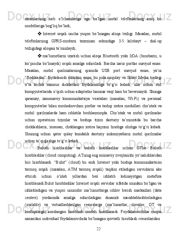 22ekranlarning   turli   o lchamlariga   ega   bo lgan   mobil   telefonlarning   aniq   birʻ ʻ
modellariga bog‘liq bo ladi;
ʻ
❖ Internet   orqali   uncha   yuqori   bo lmagan   aloqa   tezligi.   Masalan,   mobil	
ʻ
telefonlarning   GPRS-modemi   taxminan   sekundiga   3-5   kilobayt   –   dial-up
tezligidagi aloqani ta’minlaydi;
❖ ma’lumotlarni   uzatish   uchun   aloqa   Bluetooth   yoki   IrDA   (binobarin,   u
ko pincha bo lmaydi) orqali amalga oshiriladi. Barcha zarur portlar mavjud emas.	
ʻ ʻ
Masalan,   mobil   qurilmalarning   qismida   USB   port   mavjud   emas,   ya’ni
“fleshkadan” foydalanish mumkin emas, bu juda noqulay va Smart Media turdagi
o ta   kichik   maxsus   disklardan   foydalanishga   to g‘ri   keladi,   ular   uchun   stol
ʻ ʻ
kompyuterlarida o qish uchun adapterlar hamma vaqt ham bo lavermaydi. Shunga	
ʻ ʻ
qaramay,   zamonaviy   kommunikatsiya   vositalari   (masalan,   Wi-Fi)   va   personal
kompyuterlar  bilan  moslashuvchan  portlar   va  tashqi  xotira  modullari  cho ntak  va	
ʻ
mobil   qurilmalarda   ham   ishlatila   boshlanmoqda.   Cho ntak   va   mobil   qurilmalar	
ʻ
uchun   operatsion   tizimlar   va   boshqa   tizim   dasturiy   ta’minotida   bu   barcha
cheklashlarni,   xususan,   cheklangan   xotira   hajmini   hisobga   olishga   to g‘ri   keladi.	
ʻ
Shuning   uchun   qator   qulay   kundalik   dasturiy   imkoniyatlarni   mobil   qurilmalar
uchun ta’qiqlashga to g‘ri keladi.	
ʻ
Bulutli   hisoblashlar   va   bulutli   hisoblashlar   uchun   OTlar   Bulutli
hisoblashlar   (cloud   computing).   ATning   eng   ommaviy   rivojlanishi   yo nalishlaridan	
ʻ
biri   hisoblanadi.   “Bulut”   (cloud)   bu   endi   Internet   yoki   boshqa   kommunikatsion
tarmoq   orqali   (masalan,   ATM   tarmoq   orqali)   taqdim   etiladigan   servislarni   aks
ettirish   uchun   o nlab   yillardan   beri   ishlatib   kelinayotgan   metafora	
ʻ
hisoblanadi.Bulut hisoblashlar Internet orqali servislar sifatida mumkin bo lgan va	
ʻ
ishlatiladigan   va   yuqori   unumdor   ma’lumotlarga   ishlov   berish   markazlari   (data
centers)   yordamida   amalga   oshiriladigan   dinamik   masshtablashtiriladigan
(scalable)   va   virtuallashtirilgan   resurslarga   (ma’lumotlar,   ilovalar,   OT   va
boshqalarga)   asoslangan   hisoblash   modeli   hisoblanadi.   Foydalanuvchilar   nuqtai
nazaridan   individual foydalanuvchida bo lmagan quvvatli	
ʻ   hisoblash   resurslaridan 
