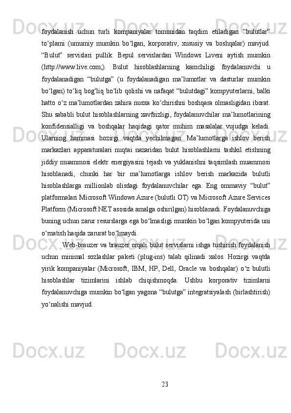 23foydalanish   uchun   turli   kompaniyalar   tomonidan   taqdim   etiladigan   “bulutlar”
to plami   (umumiy   mumkin   bo lgan,   korporativ,   xususiy   va   boshqalar)   mavjud.ʻ ʻ
“Bulut”   servislari   pullik.   Bepul   servislardan   Windows   Liveni   aytish   mumkin
(http://www.live.com;).   Bulut   hisoblashlarning   kamchiligi   foydalanuvchi   u
foydalanadigan   “bulutga”   (u   foydalanadigan   ma’lumotlar   va   dasturlar   mumkin
bo lgan) to liq bog‘liq bo lib qolishi va nafaqat “bulutdagi” kompyuterlarni, balki
ʻ ʻ ʻ
hatto o z  ma’lumotlardan zahira nusxa ko chirishni  boshqara olmasligidan  iborat.	
ʻ ʻ
Shu sababli  bulut   hisoblashlarning  xavfsizligi,  foydalanuvchilar  ma’lumotlarining
konfidensialligi   va   boshqalar   haqidagi   qator   muhim   masalalar   vujudga   keladi.
Ularning   hammasi   hozirgi   vaqtda   yechilmagan.   Ma’lumotlarga   ishlov   berish
markazlari   apparaturalari   nuqtai   nazaridan   bulut   hisoblashlarni   tashkil   etishning
jiddiy muammosi  elektr  energiyasini  tejash  va yuklanishni  taqsimlash  muammosi
hisoblanadi,   chunki   har   bir   ma’lumotlarga   ishlov   berish   markazida   bulutli
hisoblashlarga   millionlab   olisdagi   foydalanuvchilar   ega.   Eng   ommaviy   “bulut”
platformalari Microsoft Windows Azure (bulutli OT) va Microsoft Azure Services
Platform   (Microsoft.NET   asosida   amalga   oshirilgan)   hisoblanadi.   Foydalanuvchiga
buning uchun zarur resurslarga ega bo lmasligi mumkin bo lgan kompyuterida uni	
ʻ ʻ
o rnatish haqida zarurat bo lmaydi.	
ʻ ʻ
Web-brauzer va brauzer orqali bulut servislarni ishga tushirish foydalanish
uchun   minimal   sozlashlar   paketi   (plug-ins)   talab   qilinadi   xalos.   Hozirgi   vaqtda
yirik   kompaniyalar   (Microsoft,   IBM,   HP,   Dell,   Oracle   va   boshqalar)   o z   bulutli	
ʻ
hisoblashlar   tizimlarini   ishlab   chiqishmoqda.   Ushbu   korporativ   tizimlarni
foydalanuvchiga mumkin bo lgan yagona “bulutga” integratsiyalash (birlashtirish)	
ʻ
yo nalishi mavjud.	
ʻ 