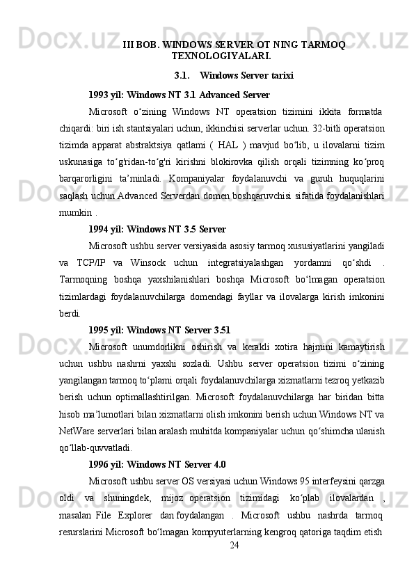 24III   BOB.   WINDOWS   SERVER   OT   NING   TARMOQ 
TEXNOLOGIYALARI.
3.1. Windows   Server   tarixi
1993 yil: Windows NT 3.1 Advanced Server
Microsoft  o zining	ʻ	  Windows	  NT	  operatsion	  tizimini	  ikkita	  formatda
chiqardi: biri ish stantsiyalari uchun, ikkinchisi serverlar uchun. 32-bitli operatsion
tizimda   apparat   abstraktsiya   qatlami   (   HAL   )   mavjud   bo lib,   u   ilovalarni   tizim	
ʻ
uskunasiga   to g'ridan-to g'ri   kirishni   blokirovka   qilish   orqali   tizimning   ko proq	
ʻ ʻ ʻ
barqarorligini   ta’minladi.   Kompaniyalar   foydalanuvchi   va   guruh   huquqlarini
saqlash uchun Advanced Serverdan   domen boshqaruvchisi   sifatida foydalanishlari
mumkin   .
1994   yil:   Windows   NT   3.5   Server
Microsoft ushbu server versiyasida asosiy tarmoq xususiyatlarini yangiladi
va   TCP/IP   va   Winsock   uchun   integratsiyalashgan   yordamni   qo shdi	
ʻ   .
Tarmoqning   boshqa   yaxshilanishlari   boshqa   Microsoft   bo lmagan   operatsion	
ʻ
tizimlardagi   foydalanuvchilarga   domendagi   fayllar   va   ilovalarga   kirish   imkonini
berdi.
1995   yil:   Windows   NT   Server   3.51
Microsoft   unumdorlikni   oshirish   va   kerakli   xotira   hajmini   kamaytirish
uchun   ushbu   nashrni   yaxshi   sozladi.   Ushbu   server   operatsion   tizimi   o zining	
ʻ
yangilangan   tarmoq   to plami	
ʻ   orqali   foydalanuvchilarga   xizmatlarni   tezroq   yetkazib
berish   uchun   optimallashtirilgan.   Microsoft   foydalanuvchilarga   har   biridan   bitta
hisob ma’lumotlari bilan xizmatlarni olish imkonini berish uchun Windows NT va
NetWare serverlari bilan aralash muhitda kompaniyalar uchun qo shimcha ulanish	
ʻ
qo llab-quvvatladi.	
ʻ
1996   yil:   Windows   NT   Server  4.0
Microsoft   ushbu   server   OS   versiyasi   uchun   Windows   95   interfeysini   qarzga
oldi
  va	  shuningdek,	  mijoz   operatsion	  tizimidagi	  ko plab	ʻ	  ilovalardan   ,
masalan   File     Explorer     dan  foydalangan     .     Microsoft     ushbu     nashrda     tarmoq
resurslarini   Microsoft   bo lmagan	
ʻ   kompyuterlarning   kengroq   qatoriga   taqdim   etish 