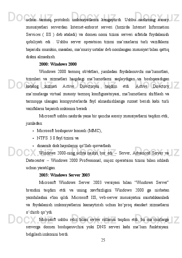 25uchun   tarmoq   protokoli   imkoniyatlarini   kengaytirdi.   Ushbu   nashrning   asosiy
xususiyatlari   serverdan   Internet-axborot   serveri   (hozirda   Internet   Information
Services   (   IIS   )   deb   ataladi)   va   domen   nomi   tizimi   serveri   sifatida   foydalanish
qobiliyati   edi   .   Ushbu   server   operatsion   tizimi   ma’murlarni   turli   vazifalarni
bajarishi   mumkin,   masalan,   ma’muriy   ustalar   deb   nomlangan   xususiyat   bilan   qattiq
diskni almashish.
2000:   Windows  2000
Windows   2000   tarmoq   ob'ektlari,   jumladan   foydalanuvchi   ma’lumotlari,
tizimlari   va   xizmatlari   haqidagi   ma’lumotlarni   saqlaydigan   va   boshqaradigan
katalog   xizmati   Active   Directoryni   taqdim   etdi.   Active   Directory
ma’murlarga   virtual   xususiy   tarmoq   konfiguratsiyasi,   ma’lumotlarni   shifrlash   va
tarmoqqa   ulangan   kompyuterlarda   fayl   almashishlariga   ruxsat   berish   kabi   turli
vazifalarni bajarish imkonini beradi   .
Microsoft ushbu nashrda yana bir qancha asosiy xususiyatlarni taqdim etdi,
jumladan:
 Microsoft   boshqaruv   konsoli   (MMC),
 NTFS   3.0   fayl   tizimi   va
 dinamik   disk   hajmlarini   qo llab-ʻ quvvatlash.
Windows   2000-ning   uchta   nashri   bor   edi   --   Server,   Advanced   Server   va
Datacenter   --   Windows   2000   Professional,   mijoz   operatsion   tizimi   bilan   ishlash
uchun yaratilgan.
2003:   Windows   Server   2003
Microsoft   Windows   Server   2003   versiyasi   bilan   “Windows   Server”
brendini   taqdim   etdi   va   uning   xavfsizligini   Windows   2000   ga   nisbatan
yaxshilashni   e'lon   qildi.   Microsoft   IIS,   veb-server   xususiyatini   mustahkamladi
va   foydalanish   imkoniyatlarini   kamaytirish   uchun   ko proq   standart   xizmatlarni	
ʻ
o chirib qo ydi.	
ʻ ʻ
Microsoft   ushbu   reliz   bilan   server   rollarini   taqdim   etdi,   bu   ma’murlarga
serverga	
  domen	  boshqaruvchisi	  yoki	  DNS	  serveri	  kabi	  ma’lum	  funktsiyani
belgilash   imkonini   berdi. 