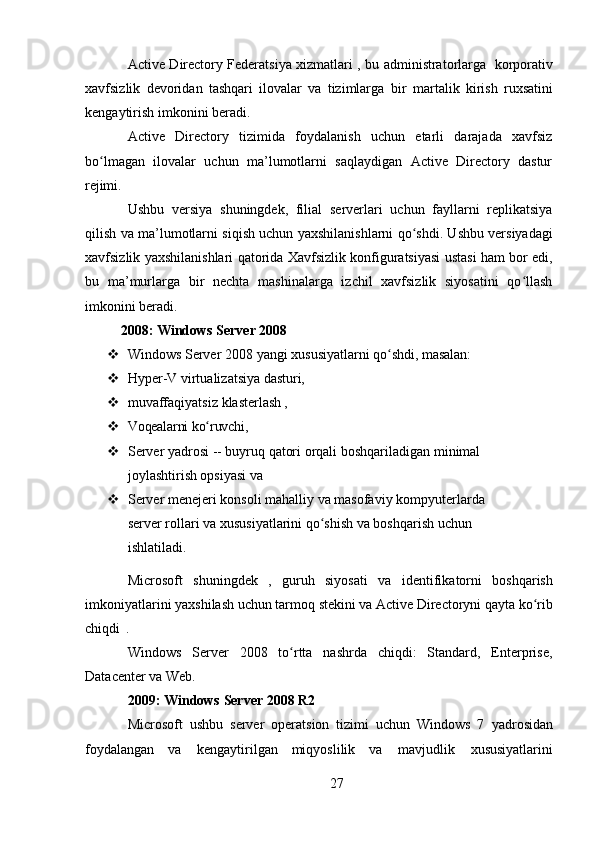 27Active Directory Federatsiya xizmatlari   , bu administratorlarga   korporativ
xavfsizlik   devoridan   tashqari   ilovalar   va   tizimlarga   bir   martalik   kirish   ruxsatini
kengaytirish imkonini beradi.
Active   Directory   tizimida   foydalanish   uchun   etarli   darajada   xavfsiz
bo lmagan   ilovalar   uchun   ma’lumotlarni   saqlaydigan   Active   Directory   dasturʻ
rejimi.
Ushbu   versiya   shuningdek,   filial   serverlari   uchun   fayllarni   replikatsiya
qilish va ma’lumotlarni siqish uchun yaxshilanishlarni qo shdi. Ushbu versiyadagi	
ʻ
xavfsizlik yaxshilanishlari qatorida Xavfsizlik konfiguratsiyasi ustasi ham bor edi,
bu   ma’murlarga   bir   nechta   mashinalarga   izchil   xavfsizlik   siyosatini   qo llash	
ʻ
imkonini beradi.
2008:   Windows   Server   2008
 Windows   Server   2008   yangi   xususiyatlarni   qo shdi,	
ʻ   masalan:
 Hyper-V   virtualizatsiya   dasturi,
 muvaffaqiyatsiz   klasterlash  ,
 Voqealarni   ko ruvchi,	
ʻ
 Server   yadrosi   --   buyruq   qatori   orqali   boshqariladigan   minimal
joylashtirish opsiyasi va
 Server   menejeri   konsoli   mahalliy   va   masofaviy   kompyuterlarda  
server rollari va xususiyatlarini qo shish va boshqarish uchun 	
ʻ
ishlatiladi.
Microsoft   shuningdek   ,   guruh   siyosati   va   identifikatorni   boshqarish
imkoniyatlarini   yaxshilash   uchun   tarmoq   stekini   va   Active   Directoryni   qayta   ko rib	
ʻ
chiqdi   .
Windows   Server   2008   to rtta   nashrda   chiqdi:   Standard,   Enterprise,	
ʻ
Datacenter va Web.
2009:   Windows   Server   2008   R2
Microsoft   ushbu   server   operatsion   tizimi   uchun   Windows   7   yadrosidan
foydalangan   va   kengaytirilgan   miqyoslilik   va   mavjudlik   xususiyatlarini 