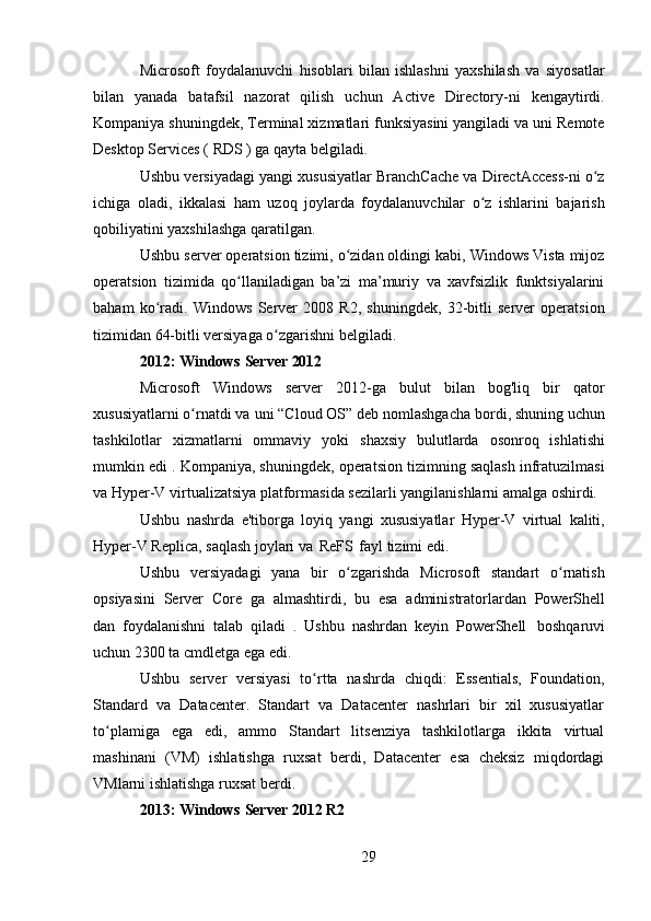 29Microsoft   foydalanuvchi   hisoblari   bilan   ishlashni   yaxshilash   va   siyosatlar
bilan   yanada   batafsil   nazorat   qilish   uchun   Active   Directory-ni   kengaytirdi.
Kompaniya shuningdek, Terminal xizmatlari funksiyasini yangiladi va uni Remote
Desktop Services (  RDS  ) ga qayta belgiladi.
Ushbu versiyadagi yangi xususiyatlar BranchCache va DirectAccess-ni o zʻ
ichiga   oladi,   ikkalasi   ham   uzoq   joylarda   foydalanuvchilar   o z   ishlarini   bajarish	
ʻ
qobiliyatini yaxshilashga qaratilgan.
Ushbu server operatsion tizimi, o zidan oldingi kabi, Windows Vista mijoz	
ʻ
operatsion   tizimida   qo llaniladigan   ba’zi   ma’muriy   va   xavfsizlik   funktsiyalarini	
ʻ
baham   ko radi.   Windows   Server   2008   R2,   shuningdek,   32-bitli   server   operatsion	
ʻ
tizimidan 64-bitli versiyaga o zgarishni belgiladi.	
ʻ
2012:   Windows   Server   2012
Microsoft   Windows   server   2012-ga   bulut   bilan   bog'liq   bir   qator
xususiyatlarni o rnatdi va	
ʻ   uni “Cloud OS” deb nomlashgacha   bordi,   shuning uchun
tashkilotlar   xizmatlarni   ommaviy   yoki   shaxsiy   bulutlarda   osonroq   ishlatishi
mumkin edi . Kompaniya, shuningdek, operatsion tizimning saqlash infratuzilmasi
va Hyper-V virtualizatsiya platformasida sezilarli yangilanishlarni amalga oshirdi.
Ushbu   nashrda   e'tiborga   loyiq   yangi   xususiyatlar   Hyper-V   virtual   kaliti,
Hyper-V Replica, saqlash joylari va   ReFS   fayl tizimi edi.
Ushbu   versiyadagi   yana   bir   o zgarishda   Microsoft   standart   o rnatish	
ʻ ʻ
opsiyasini   Server   Core   ga   almashtirdi,   bu   esa   administratorlardan   PowerShell
dan   foydalanishni   talab   qiladi   .   Ushbu   nashrdan   keyin   PowerShell   boshqaruvi
uchun 2300 ta  cmdletga ega edi.
Ushbu   server   versiyasi   to rtta   nashrda   chiqdi:   Essentials,   Foundation,	
ʻ
Standard   va   Datacenter.   Standart   va   Datacenter   nashrlari   bir   xil   xususiyatlar
to plamiga   ega   edi,   ammo   Standart   litsenziya   tashkilotlarga   ikkita   virtual	
ʻ
mashinani   (VM)   ishlatishga   ruxsat   berdi,   Datacenter   esa   cheksiz   miqdordagi
VMlarni ishlatishga ruxsat berdi.
2013:   Windows   Server   2012   R2 