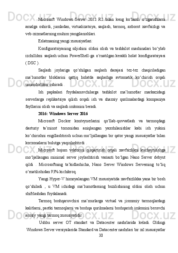 30Microsoft   Windows   Server   2012   R2   bilan   keng   ko lamli   o zgarishlarniʻ ʻ
amalga   oshirdi,   jumladan,   virtualizatsiya,   saqlash,   tarmoq,   axborot   xavfsizligi   va
veb-xizmatlarning muhim yangilanishlari.
Eslatmaning   yangi   xususiyatlari:
Konfiguratsiyaning   siljishini   oldini   olish   va   tashkilot   mashinalari   bo ylab	
ʻ
izchillikni   saqlash uchun   PowerShell-ga   o rnatilgan	
ʻ   kerakli holat   konfiguratsiyasi
(  DSC ).
Saqlash   joylariga   qo shilgan   saqlash   darajasi   tez-tez   chaqiriladigan	
ʻ
ma’lumotlar   bloklarini   qattiq   holatda   saqlashga   avtomatik   ko chirish   orqali	
ʻ
unumdorlikni oshiradi .
Ish   papkalari   foydalanuvchilarga   tashkilot   ma’lumotlar   markazidagi
serverlarga   replikatsiya   qilish   orqali   ish   va   shaxsiy   qurilmalardagi   kompaniya
fayllarini olish va saqlash imkonini beradi.
2016:   Windows   Server   2016
Microsoft   Docker   konteynerlarini   qo llab-quvvatlash   va   tarmoqdagi	
ʻ
dasturiy   ta’minot   tomonidan   aniqlangan   yaxshilanishlar   kabi   ish   yukini
ko chirishni engillashtirish uchun mo ljallangan bir qator yangi xususiyatlar  bilan	
ʻ ʻ
korxonalarni bulutga yaqinlashtirdi   .
Microsoft   hujum   vektorini   qisqartirish   orqali   xavfsizlikni   kuchaytirishga
mo ljallangan   minimal   server   joylashtirish   varianti   bo lgan  
ʻ ʻ Nano   Server   debyut
qildi   .   Microsoftning   ta’kidlashicha,   Nano   Server   Windows   Serverning   to liq	
ʻ
o rnatilishidan 93% kichikroq.	
ʻ
Yangi Hyper-V himoyalangan VM   xususiyatida xavfsizlikka yana bir bosh
qo shiladi   ,   u   VM   ichidagi   ma’lumotlarning   buzilishining   oldini   olish   uchun
ʻ
shifrlashdan foydalanadi.
Tarmoq   boshqaruvchisi   ma’murlarga   virtual   va   jismoniy   tarmoqlardagi
kalitlarni,   pastki tarmoqlarni   va boshqa qurilmalarni boshqarish imkonini beruvchi
asosiy yangi tarmoq xususiyatidir   .
Ushbu	
  server	  OT	  standart	  va	  Datacenter	  nashrlarida	  keladi.	  Oldingi
Windows   Server   versiyalarida   Standard   va   Datacenter   nashrlari bir   xil   xususiyatlar 