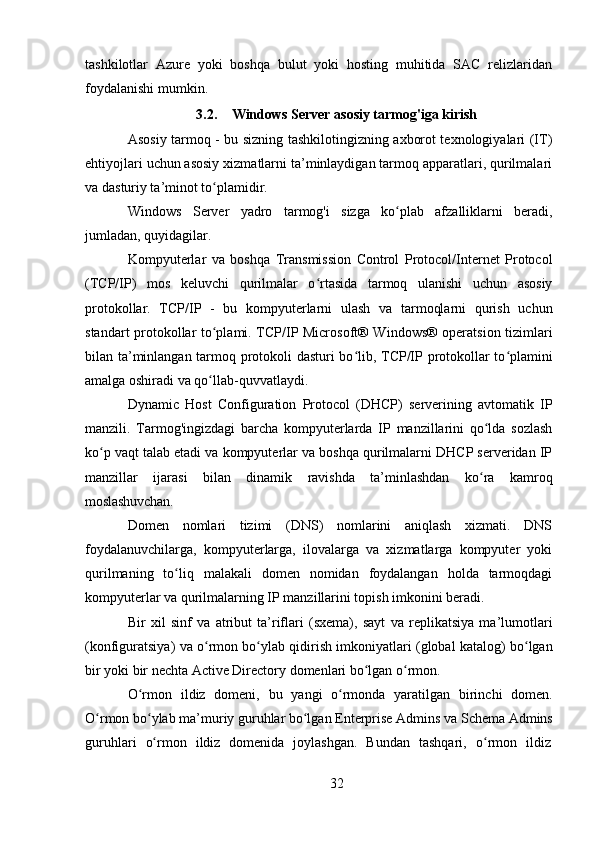 32tashkilotlar   Azure   yoki   boshqa   bulut   yoki   hosting   muhitida   SAC   relizlaridan
foydalanishi mumkin.
3.2. Windows   Server   asosiy   tarmog'iga   kirish
Asosiy tarmoq - bu sizning tashkilotingizning axborot texnologiyalari (IT)
ehtiyojlari uchun asosiy xizmatlarni ta’minlaydigan tarmoq apparatlari, qurilmalari
va dasturiy ta’minot to plamidir.ʻ
Windows   Server   yadro   tarmog'i   sizga   ko plab   afzalliklarni   beradi,	
ʻ
jumladan, quyidagilar.
Kompyuterlar   va   boshqa   Transmission   Control   Protocol/Internet   Protocol
(TCP/IP)   mos   keluvchi   qurilmalar   o rtasida   tarmoq   ulanishi   uchun   asosiy	
ʻ
protokollar.   TCP/IP   -   bu   kompyuterlarni   ulash   va   tarmoqlarni   qurish   uchun
standart protokollar to plami. TCP/IP Microsoft® Windows® operatsion tizimlari	
ʻ
bilan ta’minlangan tarmoq protokoli dasturi  bo lib, TCP/IP protokollar to plamini	
ʻ ʻ
amalga oshiradi va qo llab-quvvatlaydi.	
ʻ
Dynamic   Host   Configuration   Protocol   (DHCP)   serverining   avtomatik   IP
manzili.   Tarmog'ingizdagi   barcha   kompyuterlarda   IP   manzillarini   qo lda   sozlash	
ʻ
ko p vaqt talab etadi va kompyuterlar va boshqa qurilmalarni DHCP serveridan IP	
ʻ
manzillar   ijarasi   bilan   dinamik   ravishda   ta’minlashdan   ko ra   kamroq	
ʻ
moslashuvchan.
Domen   nomlari   tizimi   (DNS)   nomlarini   aniqlash   xizmati.   DNS
foydalanuvchilarga,   kompyuterlarga,   ilovalarga   va   xizmatlarga   kompyuter   yoki
qurilmaning   to liq   malakali   domen   nomidan   foydalangan   holda   tarmoqdagi	
ʻ
kompyuterlar va qurilmalarning IP manzillarini topish imkonini beradi.
Bir   xil   sinf   va   atribut   ta’riflari   (sxema),   sayt   va   replikatsiya   ma’lumotlari
(konfiguratsiya) va o rmon bo ylab qidirish imkoniyatlari (global katalog) bo lgan	
ʻ ʻ ʻ
bir yoki bir nechta Active Directory domenlari bo lgan o rmon.	
ʻ ʻ
O rmon   ildiz   domeni,   bu   yangi   o rmonda   yaratilgan   birinchi   domen.	
ʻ ʻ
O rmon	
ʻ   bo ylab	ʻ   ma’muriy   guruhlar   bo lgan	ʻ   Enterprise   Admins   va   Schema   Admins
guruhlari	
  o rmon	ʻ	  ildiz	  domenida	  joylashgan.	  Bundan	  tashqari,	  o rmon	ʻ	  ildiz 