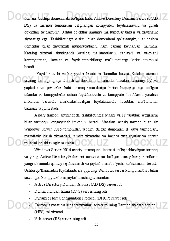 33domeni, boshqa domenlarda bo lgani kabi, Activeʻ   Directory Domain Services (AD
DS)   da   ma’mur   tomonidan   belgilangan   kompyuter,   foydalanuvchi   va   guruh
ob'ektlari   to plamidir.   Ushbu   ob'ektlar   umumiy   ma’lumotlar   bazasi   va   xavfsizlik	
ʻ
siyosatiga   ega.   Tashkilotingiz   o sishi   bilan   domenlarni   qo shsangiz,   ular   boshqa	
ʻ ʻ
domenlar   bilan   xavfsizlik   munosabatlarini   ham   baham   ko rishlari   mumkin.	
ʻ
Katalog   xizmati   shuningdek   katalog   ma’lumotlarini   saqlaydi   va   vakolatli
kompyuterlar,   ilovalar   va   foydalanuvchilarga   ma’lumotlarga   kirish   imkonini
beradi.
Foydalanuvchi   va   kompyuter   hisobi   ma’lumotlar   bazasi.   Katalog   xizmati
sizning   tarmog'ingizga   ulanish   va   ilovalar,  ma’lumotlar   bazalari,  umumiy   fayl   va
papkalar   va   printerlar   kabi   tarmoq   resurslariga   kirish   huquqiga   ega   bo lgan	
ʻ
odamlar   va   kompyuterlar   uchun   foydalanuvchi   va   kompyuter   hisoblarini   yaratish
imkonini   beruvchi   markazlashtirilgan   foydalanuvchi   hisoblari   ma’lumotlar
bazasini taqdim etadi.
Asosiy   tarmoq,  shuningdek,   tashkilotingiz   o sishi   va   IT   talablari   o zgarishi	
ʻ ʻ
bilan   tarmoqni   kengaytirish   imkonini   beradi.   Masalan,   asosiy   tarmoq   bilan   siz
Windows   Server   2016   tomonidan   taqdim   etilgan   domenlar,   IP   quyi   tarmoqlari,
masofaviy   kirish   xizmatlari,   simsiz   xizmatlar   va   boshqa   xususiyatlar   va   server
rollarini qo shishingiz mumkin.	
ʻ
Windows Server 2016 asosiy tarmoq qo llanmasi  to liq ishlaydigan tarmoq	
ʻ ʻ
va   yangi   Active   Directory®   domeni   uchun   zarur   bo lgan   asosiy   komponentlarni	
ʻ
yangi   o rmonda	
ʻ   qanday   rejalashtirish   va   joylashtirish   bo yicha	ʻ   ko rsatmalar	ʻ   beradi.
Ushbu   qo llanmadan	
ʻ   foydalanib,   siz   quyidagi   Windows   server   komponentlari   bilan
sozlangan kompyuterlarni joylashtirishingiz mumkin:
 Active   Directory   Domain   Services   (AD   DS)   server  roli
 Domen   nomlari   tizimi   (DNS)   serverining  roli
 Dynamic   Host   Configuration   Protocol   (DHCP)   server   roli
 Tarmoq siyosati va kirish xizmatlari server rolining Tarmoq siyosati serveri 
(NPS) rol xizmati
 Veb-server   (IIS)   serverining  roli 