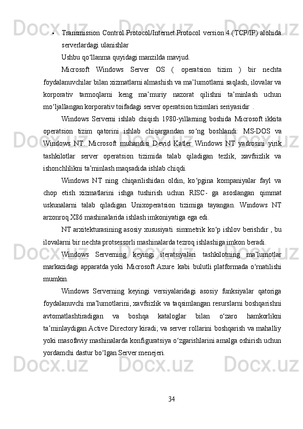 34 Transmission Control Protocol/Internet Protocol version 4 (TCP/IP) alohida
serverlardagi ulanishlar
Ushbu   qo llanmaʻ   quyidagi   manzilda   mavjud.
Microsoft   Windows   Server   OS   (   operatsion   tizim   )   bir   nechta
foydalanuvchilar bilan xizmatlarni almashish va ma’lumotlarni saqlash, ilovalar va
korporativ   tarmoqlarni   keng   ma’muriy   nazorat   qilishni   ta’minlash   uchun
mo ljallangan korporativ toifadagi 	
ʻ server  operatsion tizimlari seriyasidir   .
Windows   Serverni   ishlab   chiqish   1980-yillarning   boshida   Microsoft   ikkita
operatsion   tizim   qatorini   ishlab   chiqargandan   so ng   boshlandi:  	
ʻ MS-DOS   va
Windows   NT .   Microsoft   muhandisi   Devid   Katler   Windows   NT   yadrosini   yirik
tashkilotlar   server   operatsion   tizimida   talab   qiladigan   tezlik,   xavfsizlik   va
ishonchlilikni ta’minlash maqsadida ishlab chiqdi.
Windows   NT   ning   chiqarilishidan   oldin,   ko pgina   kompaniyalar   fayl   va
ʻ
chop   etish   xizmatlarini   ishga   tushirish   uchun   RISC-   ga   asoslangan   qimmat
uskunalarni   talab   qiladigan   Unix operatsion   tizimiga   tayangan.   Windows   NT
arzonroq X86 mashinalarida ishlash imkoniyatiga ega edi.
NT arxitekturasining asosiy xususiyati   simmetrik ko p ishlov berishdir	
ʻ   , bu
ilovalarni bir nechta protsessorli mashinalarda tezroq ishlashiga imkon beradi.
Windows   Serverning   keyingi   iteratsiyalari   tashkilotning   ma’lumotlar
markazidagi apparatda yoki   Microsoft Azure   kabi   bulutli   platformada o rnatilishi	
ʻ
mumkin.
Windows   Serverning   keyingi   versiyalaridagi   asosiy   funksiyalar   qatoriga
foydalanuvchi ma lumotlarini, xavfsizlik va taqsimlangan resurslarni boshqarishni	
ʼ
avtomatlashtiradigan   va   boshqa   kataloglar   bilan   o zaro	
ʻ   hamkorlikni
ta minlaydigan Active Directory kiradi; va server rollarini boshqarish va mahalliy	
ʼ
yoki masofaviy mashinalarda konfiguratsiya o zgarishlarini amalga oshirish uchun	
ʻ
yordamchi dastur bo lgan Server menejeri.	
ʻ 