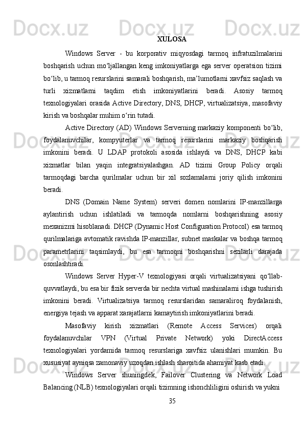 35XULOSA
Windows   Server   -   bu   korporativ   miqyosdagi   tarmoq   infratuzilmalarini
boshqarish uchun mo ljallangan keng imkoniyatlarga ega server  operatsion tizimiʻ
bo lib, u tarmoq resurslarini samarali boshqarish, ma’lumotlarni xavfsiz saqlash va	
ʻ
turli   xizmatlarni   taqdim   etish   imkoniyatlarini   beradi.   Asosiy   tarmoq
texnologiyalari   orasida  Active  Directory, DNS,  DHCP,  virtualizatsiya,   masofaviy
kirish va boshqalar muhim o rin tutadi.	
ʻ
Active Directory (AD) Windows Serverning markaziy komponenti bo lib,	
ʻ
foydalanuvchilar,   kompyuterlar   va   tarmoq   resurslarini   markaziy   boshqarish
imkonini   beradi.   U   LDAP   protokoli   asosida   ishlaydi   va   DNS,   DHCP   kabi
xizmatlar   bilan   yaqin   integratsiyalashgan.   AD   tizimi   Group   Policy   orqali
tarmoqdagi   barcha   qurilmalar   uchun   bir   xil   sozlamalarni   joriy   qilish   imkonini
beradi.
DNS   (Domain   Name   System)   serveri   domen   nomlarini   IP-manzillarga
aylantirish   uchun   ishlatiladi   va   tarmoqda   nomlarni   boshqarishning   asosiy
mexanizmi   hisoblanadi.   DHCP (Dynamic   Host Configuration   Protocol) esa   tarmoq
qurilmalariga avtomatik ravishda IP-manzillar, subnet maskalar va boshqa tarmoq
parametrlarini   taqsimlaydi,   bu   esa   tarmoqni   boshqarishni   sezilarli   darajada
osonlashtiradi.
Windows   Server   Hyper-V   texnologiyasi   orqali   virtualizatsiyani   qo llab-
ʻ
quvvatlaydi,   bu   esa   bir   fizik   serverda   bir   nechta   virtual   mashinalarni   ishga   tushirish
imkonini   beradi.   Virtualizatsiya   tarmoq   resurslaridan   samaraliroq   foydalanish,
energiya tejash va apparat xarajatlarni kamaytirish imkoniyatlarini beradi.
Masofaviy   kirish   xizmatlari   (Remote   Access   Services)   orqali
foydalanuvchilar   VPN   (Virtual   Private   Network)   yoki   DirectAccess
texnologiyalari   yordamida   tarmoq   resurslariga   xavfsiz   ulanishlari   mumkin.   Bu
xususiyat ayniqsa zamonaviy uzoqdan ishlash sharoitida ahamiyat kasb etadi.
Windows   Server   shuningdek,   Failover   Clustering   va   Network   Load
Balancing (NLB) texnologiyalari orqali tizimning ishonchliligini oshirish va yukni 