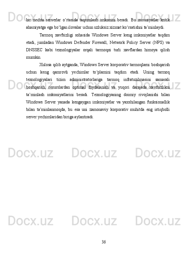 36bir   nechta   serverlar   o rtasida   taqsimlash   imkonini   beradi.   Bu   xususiyatlar   kritikʻ
ahamiyatga ega bo lgan ilovalar uchun uzluksiz xizmat ko rsatishni ta’minlaydi.	
ʻ ʻ
Tarmoq   xavfsizligi   sohasida   Windows   Server   keng   imkoniyatlar   taqdim
etadi,   jumladan   Windows   Defender   Firewall,   Network   Policy   Server   (NPS)   va
DNSSEC   kabi   texnologiyalar   orqali   tarmoqni   turli   xavflardan   himoya   qilish
mumkin.
Xulosa qilib aytganda, Windows Server korporativ tarmoqlarni boshqarish
uchun   keng   qamrovli   yechimlar   to plamini   taqdim   etadi.   Uning   tarmoq	
ʻ
texnologiyalari   tizim   administratorlariga   tarmoq   infratuzilmasini   samarali
boshqarish,   resurslardan   optimal   foydalanish   va   yuqori   darajada   xavfsizlikni
ta’minlash   imkoniyatlarini   beradi.   Texnologiyaning   doimiy   rivojlanishi   bilan
Windows   Server   yanada   kengaygan   imkoniyatlar   va   yaxshilangan   funksionallik
bilan   ta’minlanmoqda,   bu   esa   uni   zamonaviy   korporativ   muhitda   eng   istiqbolli
server yechimlaridan biriga aylantiradi. 