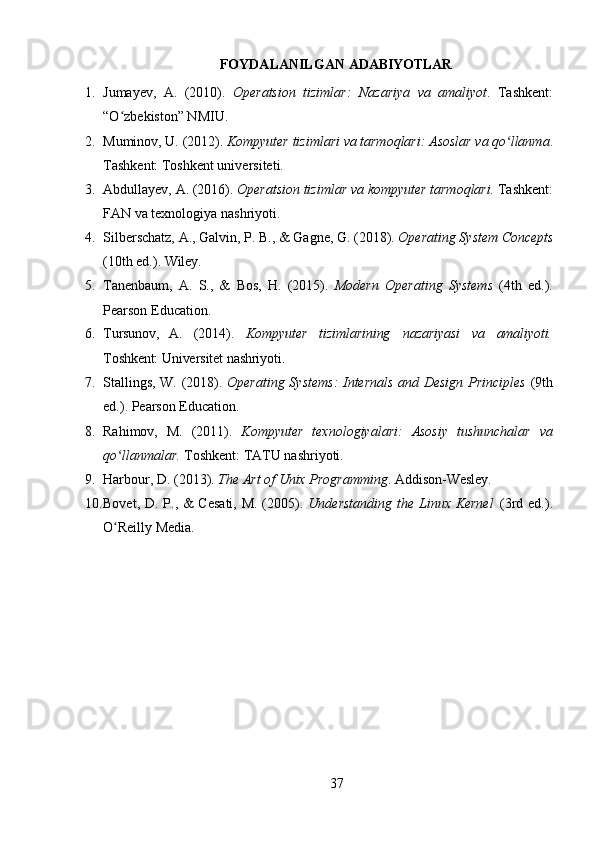 37FOYDALANILGAN   ADABIYOTLAR
1. Jumayev,   A.   (2010).   Operatsion   tizimlar:   Nazariya   va   amaliyot .   Tashkent:
“O zbekiston” NMIU.ʻ
2. Muminov,   U.   (2012).   Kompyuter   tizimlari   va   tarmoqlari:   Asoslar   va   qo llanma	
ʻ .
Tashkent: Toshkent universiteti.
3. Abdullayev,   A.   (2016).  Operatsion   tizimlar   va   kompyuter   tarmoqlari.   Tashkent:
FAN va texnologiya nashriyoti.
4. Silberschatz,   A.,   Galvin,   P.   B.,   &   Gagne,   G.   (2018).  Operating   System   Concepts
(10th   ed.).   Wiley.
5. Tanenbaum,   A.   S.,   &   Bos,   H.   (2015).   Modern   Operating   Systems   (4th   ed.).
Pearson Education.
6. Tursunov, A. (2014). Kompyuter tizimlarining nazariyasi va amaliyoti.
Toshkent:   Universitet   nashriyoti.
7. Stallings, W. (2018).   Operating Systems: Internals and Design Principles   (9th
ed.). Pearson Education.
8. Rahimov,   M.   (2011).   Kompyuter   texnologiyalari:   Asosiy   tushunchalar   va
qo llanmalar. 	
ʻ Toshkent: TATU nashriyoti.
9. Harbour,   D.   (2013).   The   Art   of   Unix   Programming .   Addison- Wesley.
10. Bovet, D. P., &  Cesati,  M. (2005).   Understanding the Linux Kernel   (3rd ed.).
O Reilly Media.
ʻ 