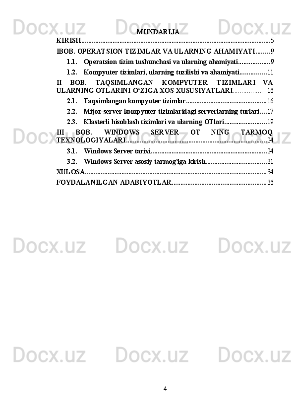 4MUNDARIJA
KIRISH ............................................................................................................. 5
IBOB.   OPERATSION   TIZIMLAR   VA   ULARNING   AHAMIYATI ........ 9
1.1. Operatsion   tizim   tushunchasi   va   ularning   ahamiyati .................. 9
1.2. Kompyuter   tizimlari,   ularning   tuzilishi   va   ahamiyati ............... 11
II BOB. TAQSIMLANGAN KOMPYUTER TIZIMLARI     VA
ULARNING   OTLARINI   O ZIGAʻ   XOS   XUSUSIYATLARI ................... 16
2.1. Taqsimlangan   kompyuter   tizimlar .............................................. 16
2.2. Mijoz-server   kompyuter   tizimlaridagi   serverlarning   turlari .... 17
2.3. Klasterli   hisoblash   tizimlari   va   ularning   OTlari ........................ 19
III BOB. WINDOWS       SERVER       OT       NING       TARMOQ
TEXNOLOGIYALARI ................................................................................. 24
3.1. Windows   Server   tarixi ................................................................... 24
3.2. Windows   Server   asosiy   tarmog'iga   kirish ................................... 31
XULOSA ........................................................................................................ 34
FOYDALANILGAN   ADABIYOTLAR ...................................................... 36 