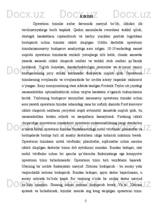 5KIRISH
Operatsion   tizimlar   asrlar   davomida   mavjud   bo lib,   ildizlari   ilkʻ
tsivilizatsiyalarga   borib   taqaladi.   Qadim   zamonlarda   resurslarni   tashkil   qilish,
strategik   harakatlarni   rejalashtirish   va   harbiy   yurishlar   paytida   logistikani
boshqarish   uchun   tizimlar   ishlab   chiqilgan.   Ushbu   dastlabki   operatsion
tizimlarzamonaviy   boshqaruv   amaliyotiga   asos   solgan.   18-19-asrlardagi   sanoat
inqilobi   operatsion   tizimlarda   sezilarli   yutuqlarga   olib   keldi,   chunki   sanoatda
yanada   samarali   ishlab   chiqarish   usullari   va   tashkil   etish   usullari   qo llanila	
ʻ
boshlandi.   Yig'ish   liniyalari,   standartlashtirilgan   jarayonlar   va   ta’minot   zanjiri
boshqaruvining   joriy   etilishi   korxonalar   faoliyatida   inqilob   qildi.   Operatsion
tizimlarning   rivojlanishi   va   rivojlanishida   bir   nechta   asosiy   raqamlar   muhimrol
o ynagan. Ilmiy menejmentning otasi sifatida tanilgan Frederik Teylor ish joyidagi	
ʻ
samaradorlikni   optimallashtirish   uchun   vaqtva   harakatni   o rganish   tushunchasini	
ʻ
kiritdi.   Teylorning   boshqaruv   tamoyillari   zamonaviy   operatsion   tizimlar   uchun
asos yaratdi   operatsion tizimlar sohasidagi yana bir   nufuzli shaxsdir.Ford   konveyer
ishlab   chiqarish   usullarini   joriyetish   orqali   avtomobil   sanoatida   inqilob   qildi,   bu
samaradorlikni   keskin   oshirdi   va   xarajatlarni   kamaytiradi.   Fordning   ishlab
chiqarishga   innovatsion   yondashuvi   operatsion   mukammallikning   yangi standartini
o rnatdi Mobil operatsion tizimlar foydalanuvchiga mobil	
ʻ   telefonlar,   planshetlar va
boshqalarda   boshqa   turli   xil   amaliy   dasturlarni   ishga   tushirish   imkonini   beradi.
Operatsion   tizimlarni   mobil   telefonlar,   planshetlar,   aqllisoatlar   uchun   maxsus
ishlab   chiqilgan   dasturlar   tizimi   deb   aytishimiz   mumkin.   Bundan   tashqari,   ular
mobil   telefonlar   uchun   bir   qancha   qo shimcha   funksiyalarga   ega   kompyuter	
ʻ
operatsion   tizim   birlashmasidir.   Operatsion   tizim   turli   vazifalarni   bajaradi.
Ularning   bir   nechta   funksiyalari   mavjud:   Xotirani   boshqarish   -   bu   asosiy   yoki
vaqtinchalik   xotirani   boshqarish.   Bundan   tashqari,   qaysi   dastur   bajarilmasin,   u
asosiy   xotirada   bo lishi   kerak.   Bir   vaqtning   o zida   bir   nechta   dastur   mavjud	
ʻ ʻ
bo lishi   mumkin.   Shuning   uchun   xotirani   boshqarish   kerak.   Ya’ni:   Xotirani	
ʻ
ajratadi   va   birlashtiradi;   tizimlar   orasida   eng   keng   tarqalgan   operatsion   tizim 