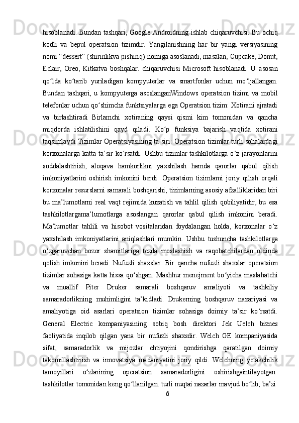 6hisoblanadi. Bundan tashqari, Google Androidning ishlab chiqaruvchisi. Bu ochiq
kodli   va   bepul   operatsion   tizimdir.   Yangilanishning   har   bir   yangi   versiyasining
nomi “dessert” (shirinlikva pishiriq) nomiga asoslanadi, masalan, Cupcake, Donut,
Eclair,   Oreo,   Kitkatva   boshqalar.   chiqaruvchisi   Microsoft   hisoblanadi.   U   asosan
qo lda   ko tarib   yuriladigan   kompyuterlar   va   smartfonlar   uchun   mo ljallangan.ʻ ʻ ʻ
Bundan   tashqari,   u   kompyuterga   asoslanganWindows   operatsion   tizimi   va   mobil
telefonlar uchun qo shimcha funktsiyalarga ega Operatsion tizim: Xotirani ajratadi	
ʻ
va   birlashtiradi   Birlamchi   xotiraning   qaysi   qismi   kim   tomonidan   va   qancha
miqdorda   ishlatilishini   qayd   qiladi.   Ko p   funksiya   bajarish   vaqtida   xotirani	
ʻ
taqsimlaydi Tizimlar Operatsiyasining ta’siri: Operatsion tizimlar turli sohalardagi
korxonalarga katta  ta’sir  ko rsatdi.  Ushbu tizimlar  tashkilotlarga o z jarayonlarini	
ʻ ʻ
soddalashtirish,   aloqava   hamkorlikni   yaxshilash   hamda   qarorlar   qabul   qilish
imkoniyatlarini   oshirish   imkonini   berdi.   Operatsion   tizimlarni   joriy   qilish   orqali
korxonalar resurslarni samarali boshqarishi, tizimlarning asosiy afzalliklaridan biri
bu   ma’lumotlarni   real   vaqt   rejimida   kuzatish   va   tahlil   qilish   qobiliyatidir,   bu   esa
tashkilotlargama’lumotlarga   asoslangan   qarorlar   qabul   qilish   imkonini   beradi.
Ma’lumotlar   tahlili   va   hisobot   vositalaridan   foydalangan   holda,   korxonalar   o z	
ʻ
yaxshilash   imkoniyatlarini   aniqlashlari   mumkin.   Ushbu   tushuncha   tashkilotlarga
o zgaruvchan   bozor   sharoitlariga   tezda   moslashish   va   raqobatchilardan   oldinda	
ʻ
qolish   imkonini   beradi.   Nufuzli   shaxslar:   Bir   qancha   nufuzli   shaxslar   operatsion
tizimlar  sohasiga  katta hissa qo shgan.  Mashhur  menejment bo yicha maslahatchi	
ʻ ʻ
va   muallif   Piter   Druker   samarali   boshqaruv   amaliyoti   va   tashkiliy
samaradorlikning   muhimligini   ta’kidladi.   Drukerning   boshqaruv   nazariyasi   va
amaliyotiga   oid   asarlari   operatsion   tizimlar   sohasiga   doimiy   ta’sir   ko rsatdi.	
ʻ
General   Electric   kompaniyasining   sobiq   bosh   direktori   Jek   Uelch   biznes
faoliyatida   inqilob   qilgan   yana   bir   nufuzli   shaxsdir.   Welch   GE   kompaniyasida
sifat,   samaradorlik   va   mijozlar   ehtiyojini   qondirishga   qaratilgan   doimiy
takomillashtirish   va   innovatsiya   madaniyatini   joriy   qildi.   Welchning   yetakchilik
tamoyillari	
    o zlarining	ʻ	    operatsion	    samaradorligini	    oshirishgaintilayotgan
tashkilotlar tomonidan   keng   qo llanilgan.	
ʻ   turli   nuqtai   nazarlar   mavjud   bo lib,	ʻ   ba’zi 