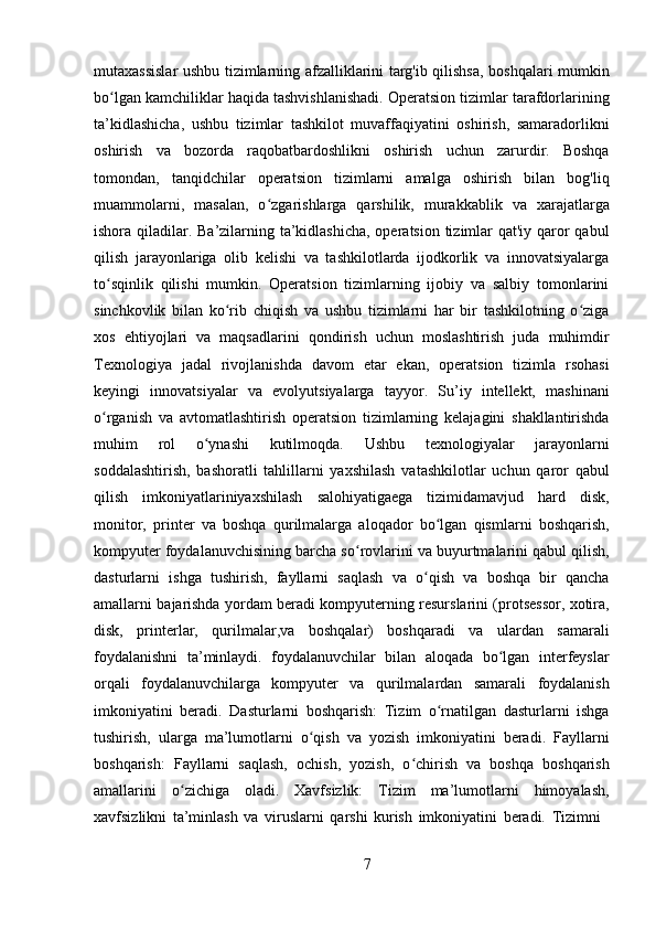 7mutaxassislar ushbu tizimlarning afzalliklarini targ'ib qilishsa, boshqalari mumkin
bo lgan kamchiliklar haqida tashvishlanishadi. Operatsion tizimlar tarafdorlariningʻ
ta’kidlashicha,   ushbu   tizimlar   tashkilot   muvaffaqiyatini   oshirish,   samaradorlikni
oshirish   va   bozorda   raqobatbardoshlikni   oshirish   uchun   zarurdir.   Boshqa
tomondan,   tanqidchilar   operatsion   tizimlarni   amalga   oshirish   bilan   bog'liq
muammolarni,   masalan,   o zgarishlarga   qarshilik,   murakkablik   va   xarajatlarga	
ʻ
ishora qiladilar. Ba’zilarning ta’kidlashicha, operatsion tizimlar qat'iy qaror  qabul
qilish   jarayonlariga   olib   kelishi   va   tashkilotlarda   ijodkorlik   va   innovatsiyalarga
to sqinlik   qilishi   mumkin.   Operatsion   tizimlarning   ijobiy   va   salbiy   tomonlarini	
ʻ
sinchkovlik   bilan   ko rib   chiqish   va   ushbu   tizimlarni   har   bir   tashkilotning   o ziga	
ʻ ʻ
xos   ehtiyojlari   va   maqsadlarini   qondirish   uchun   moslashtirish   juda   muhimdir
Texnologiya   jadal   rivojlanishda   davom   etar   ekan,   operatsion   tizimla   rsohasi
keyingi   innovatsiyalar   va   evolyutsiyalarga   tayyor.   Su’iy   intellekt,   mashinani
o rganish   va   avtomatlashtirish   operatsion   tizimlarning   kelajagini   shakllantirishda	
ʻ
muhim   rol   o ynashi   kutilmoqda.   Ushbu   texnologiyalar   jarayonlarni	
ʻ
soddalashtirish,   bashoratli   tahlillarni   yaxshilash   vatashkilotlar   uchun   qaror   qabul
qilish   imkoniyatlariniyaxshilash   salohiyatigaega   tizimidamavjud   hard   disk,
monitor,   printer   va   boshqa   qurilmalarga   aloqador   bo lgan   qismlarni   boshqarish,	
ʻ
kompyuter foydalanuvchisining barcha so rovlarini va buyurtmalarini qabul qilish,	
ʻ
dasturlarni   ishga   tushirish,   fayllarni   saqlash   va   o qish   va   boshqa   bir   qancha	
ʻ
amallarni bajarishda yordam beradi kompyuterning resurslarini (protsessor, xotira,
disk,   printerlar,   qurilmalar,va   boshqalar)   boshqaradi   va   ulardan   samarali
foydalanishni   ta’minlaydi.   foydalanuvchilar   bilan   aloqada   bo lgan   interfeyslar	
ʻ
orqali   foydalanuvchilarga   kompyuter   va   qurilmalardan   samarali   foydalanish
imkoniyatini   beradi.   Dasturlarni   boshqarish:   Tizim   o rnatilgan   dasturlarni   ishga	
ʻ
tushirish,   ularga   ma’lumotlarni   o qish   va   yozish   imkoniyatini   beradi.   Fayllarni	
ʻ
boshqarish:   Fayllarni   saqlash,   ochish,   yozish,   o chirish   va   boshqa   boshqarish	
ʻ
amallarini   o zichiga   oladi.   Xavfsizlik:   Tizim   ma’lumotlarni   himoyalash,	
ʻ
xavfsizlikni   ta’minlash   va   viruslarni   qarshi   kurish   imkoniyatini   beradi.   Tizimni 